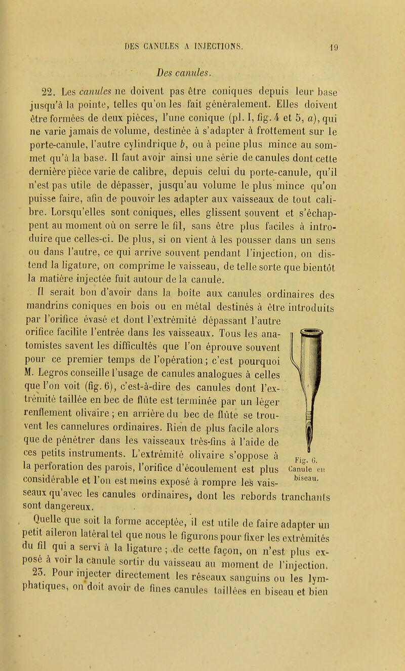 Des canules. 22. Les canules ne doivent pas être coniques depuis leur base jusqu'à la pointe, telles qu'on les fait généralement. Elles doivent être formées de deux pièces, l'une conique (pl. I, fig. 4 et 5, a), qui ne varie jamais de volume, destinée à s'adapter à frottement sur le porte-canule, l'autre cylindrique b, ou à peine plus mince au som- met qu'à la base. Il faut avoir ainsi une série de canules dont cette dernière pièce varie de calibre, depuis celui du porte-canule, qu'il n'est pas utile de dépasser, jusqu'au volume le plus mince qu'on puisse faire, afin de pouvoir les adapter aux vaisseaux de tout cali- bre. Lorsqu'elles sont coniques, elles glissent souvent et s'échap- pent au moment où on serre le fil, sans être plus faciles à intro- duire que celles-ci. De plus, si on vient à les pousser dans un sens ou dans l'autre, ce qui arrive souvent pendant l'injection, on dis- tend la ligature, on comprime le vaisseau, de telle sorte que bientôt la matière injectée fuit autour de la canule. fl serait bon d'avoir dans la boîte aux canules ordinaires des mandrins coniques en bois ou en métal destinés à être introduits par l'orifice évasé et dont l'extrémité dépassant l'autre orifice facilite l'entrée dans les vaisseaux. Tous les ana- toraistes savent les difficultés que l'on éprouve souvent pour ce premier temps de l'opération ; c'est pourquoi M. Legros conseille l'usage de canules analogues à celles que l'on voit (fig. 6), c'est-à-dire des canules dont l'ex- trémité taillée en bec de flûte est terminée par un léger renflement olivaire ; en arriére du bec de flûte se trou- vent les cannelures ordinaires. Rien de plus facile alors que de pénéti-er dans les vaisseaux très-fins à l'aide de ces petits instruments. L'extrémité olivaire s'oppose à la perforation des parois, l'orifice d'écoulement est plus oanuie en considérable et l'ou est moins exposé à rompre les vais- seaux qu'avec les canules ordinaires, dont les rebords tranchants sont dangereux. , Quelle que soit la forme acceptée, il est utile de faire adapter «n petit aileron latéral tel que nous le figurons pour fixer les extrémités du fil qui a servi à la ligature ; ,de cette façon, on n'est plus ex- pose a voir la canule sortir du vaisseau au moment de l'injection. 23. Pour injecter directement les réseaux sanguins ou les lym- phatiques, on doit avoir de fines canules taillées en biseau et bien Fis. G.