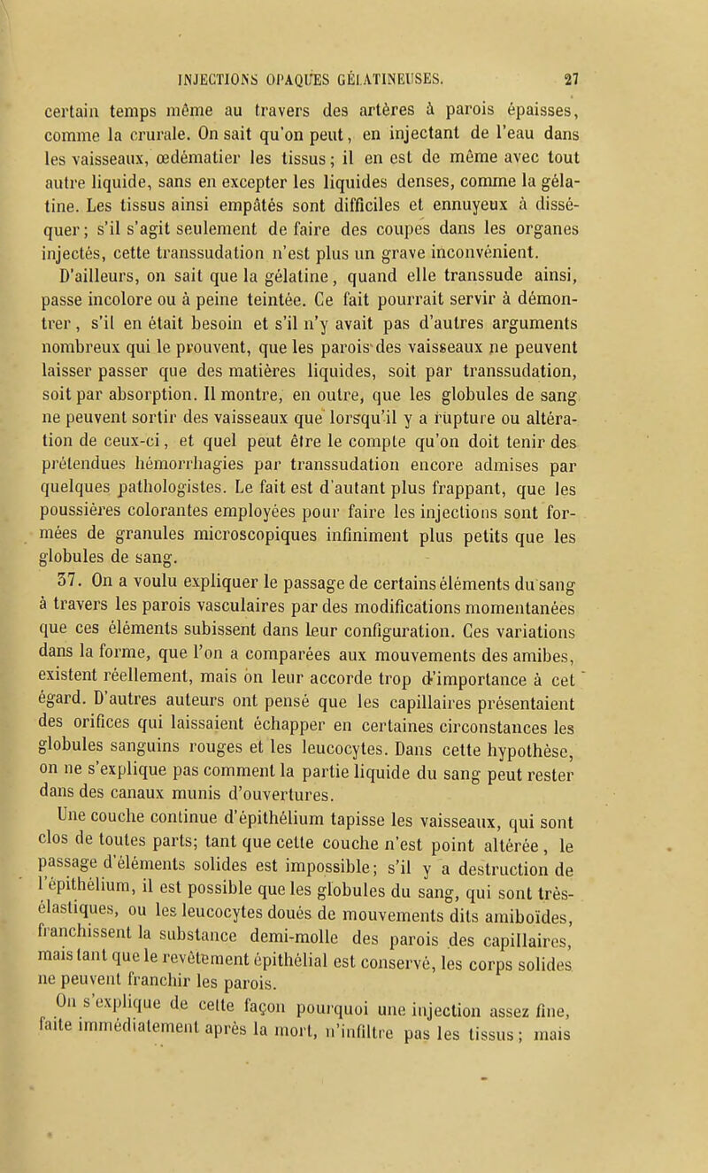 certain temps même au travers des artères à parois épaisses, comme la crurale. On sait qu'on peut, en injectant de l'eau dans les vaisseaux, œdématier les tissus ; il en est de môme avec tout autre liquide, sans en excepter les liquides denses, comme la géla- tine. Les tissus ainsi empâtés sont difficiles et ennuyeux à dissé- quer ; s'il s'agit seulement de faire des coupes dans les organes injectés, cette transsudation n'est plus un grave inconvénient. D'ailleurs, on sait que la gélatine, quand elle transsude ainsi, passe incolore ou à peine teintée. Ce fait pourrait servir à démon- trer , s'il en était besoin et s'il n'y avait pas d'autres arguments nombreux qui le prouvent, que les parois des vaisseaux ne peuvent laisser passer que des matières liquides, soit par transsudation, soit par absorption. Il montre, en outre, que les globules de sang ne peuvent sortir des vaisseaux que lorsqu'il y a rupture ou altéra- lion de ceux-ci, et quel peut être le compte qu'on doit tenir des prétendues hémorriiagies par transsudation encore admises par quelques pathologistes. Le fait est d'autant plus frappant, que les poussières colorantes employées pour faire les injections sont for- mées de granules microscopiques infiniment plus petits que les globules de sang. 37. On a voulu expliquer le passage de certains éléments du sang à travers les parois vasculaires par des modifications momentanées que ces éléments subissent dans Leur configuration. Ces variations dans la forme, que l'on a comparées aux mouvements des amibes, existent réellement, mais on leur accorde trop d'importance à cet  égard. D'autres auteurs ont pensé que les capillaires présentaient des orifices qui laissaient échapper en certaines circonstances les globules sanguins rouges et les leucocytes. Dans cette hypothèse, on ne s'explique pas comment la partie liquide du sang peut rester dans des canaux munis d'ouvertures. Une couche continue d'épithélium tapisse les vaisseaux, qui sont clos de toutes parts; tant que cette couche n'est point altérée , le passage d'éléments solides est impossible; s'il y a destruction de l'épithélium, il est possible que les globules du sang, qui sont très- élasliques, ou les leucocytes doués de mouvements dits amiboïdes, franchissent la substance demi-molle des parois des capillaires, mais tant que le revêtement épithélial est conservé, les corps solides ne peuvent franchir les parois. On s'explique de celle façon pourquoi une injection assez fine, faite immédiatement après la mort, n'infUtre pas les tissus; mais