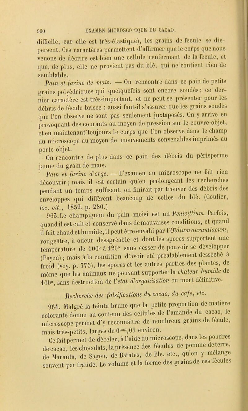 difficile, car elle est lrès-6lasUqiie), les grains de fécule se dis- persent. Ces caractères permettent d'affirmer que le corps que nous venons do décrire est bien une cellule renfermant de la fécule, et que, de plus, elle ne provient pas du blé, qui ne contient rien de semblable. Pain et farine de vidis. — On rencontre dans ce pain de petits grains polyédriques qui quelquefois sont encore soudés ; ce der- nier caractère est très-important, et ne peut se présenter pour les débris de fécule brisée : aussi faut-il s'assurer que les grains soudés que l'on observe ne sont pas seulement juxtaposés. On y arrive en provoquant des courants au moyen de pression sur le couvre-objet, et en maintenant'toujours le corps que l'on observe dans le champ du microscope au moyen de mouvements convenables imprimés au porte-objet. On rencontre de plus dans ce pain des débris du périsperme jaune du grain de maïs. Pain et farine d'orge. — L'examen au microscope ne fait rien découvrir ; mais il est certain qu'en prolongeant les recherches pendant un temps suffisant, on finirait par trouver des débris des enveloppes qui diffèrent beaucoup de celles du blé. (Coulier, loc. cit., 1859, p. 280.) 963. Le champignon du pain moisi est un Pénicillium. Parfois, quand il est cuit et conservé dans de mauvaises conditions, et quand il fait chaud et humide, il peut être envahi par VOïdium aurantiacum, rougeâtre, à odeur désagréable et dont les spores supportent une température de 100° à 120 sans cesser de pouvoir se développer (Payen) ; mais à la condition d'avoir été préalablement desséché à froid (voy. p. 775), les spores et les aulres parties des plantes, de même que les animaux ne pouvant supporter la chaleur humide de 100°, sans destruction de Yétat d'organisation ou mort définitive. Recherche des falsifications du cacao, du café, etc. 964 Malgré la teinte brune que la petite proportion de matière colorante donne au contenu des cellules de l'amande du cacao, le microscope permet d'y reconnaître de nombreux grains de fécule, mais très-petits, larges de O-^sOl environ. Cefaitpermet de déceler, à l'aide du microscope, dans les poudres de cacao, les chocolats, la présence des fécules de pomme dé terre, de Maranta, de Sagou, de Bâtâtes, de Blé, etc., qu on y mélange souvent par fraude. Le volume et la forme des gramsde ces fécules