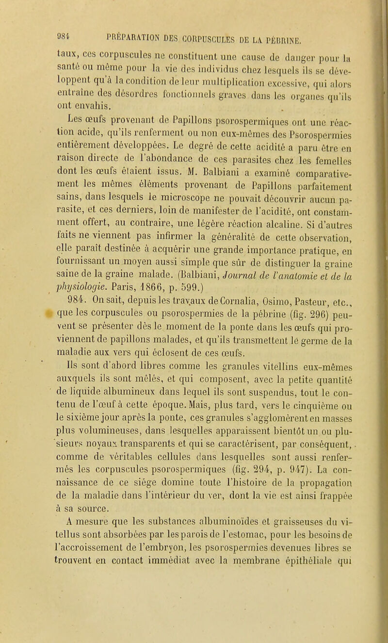 taux, CCS corpuscules ne consliluent une cause de danger pour la santé ou même pour la vie des individus chez lesquels ils se déve- loppent qu'à la condition de leur multiplication excessive, qui alors entraîne des désordres fonctionnels graves dans les organes qu'ils ont envahis. Les œufs provenant de Papillons psorospcrmiques ont une réac- tion acide, qu'ils renferment ou non eux-mêmes des Psorospermies entièrement développées. Le degré de cette acidité a paru être en raison directe de l'abondance de ces parasites chez les femelles dont les œufs élaient issus. M. Balbiani a examiné comparative- ment les mêmes éléments provenant de Papillons parfaitement sains, dans lesquels le microscope ne pouvait découvrir aucun pa- rasite, et ces derniers, loin de manifester de l'acidité, ont constam- ment offert, au contraire, une légère réaction alcaline. Si d'autres faits ne viennent pas infirmer la généralité de celte observation, elle paraît destinée à acquérir une grande importance pratique, en fournissant un moyen aussi simple que sûr de distinguer la graine saine de la graine malade. (Balbiani, Journal de l'analomie et de la physiologie. Paris, 1866, p. 599.) 984. On sait, depuis les travaux deCornalia, Osimo, Pasteur, etc., # que les corpuscules ou psorospermies de la pébrine (fig. 296) peu- vent se présenter dès le moment de la ponte dans les œufs qui pro- viennent de papillons malades, et qu'ils transmettent le germe de la maladie aux vers qui éclosent de ces œufs. Ils sont d'abord libres comme les granules vitellins eux-mêmes auxquels ils sont mêlés, et qui composent, avec la petite quantité de liquide albumineux dans lequel ils sont suspendus, tout le con- tenu de l'œuf à cette époque. Mais, plus tard, vers le cinquième ou le sixième jour après la ponte, ces granules s'agglomèrent en masses plus volumineuses, dans lesquelles apparaissent bientôt un ou plu- 'sieurs noyaux transparents et qui se caractérisent, par conséquent, • comme de véritables cellules dans lesquelles sont aussi renfer- més les corpuscules psorospcrmiques (lîg. '294, p. 9-47). La con- naissance de ce siège domine toute l'histoire de la propagation de la maladie dans l'intérieur du ver, dont la vie est ainsi frappée à sa source. A mesure que les substances albuminoïdes et graisseuses du vi- tellus sont absorbées par les parois de l'estomac, pour les besoins de l'accroissement de l'embryon, les psorospermies devenues libres se trouvent en contact immédiat avec la membrane épithéliale qui