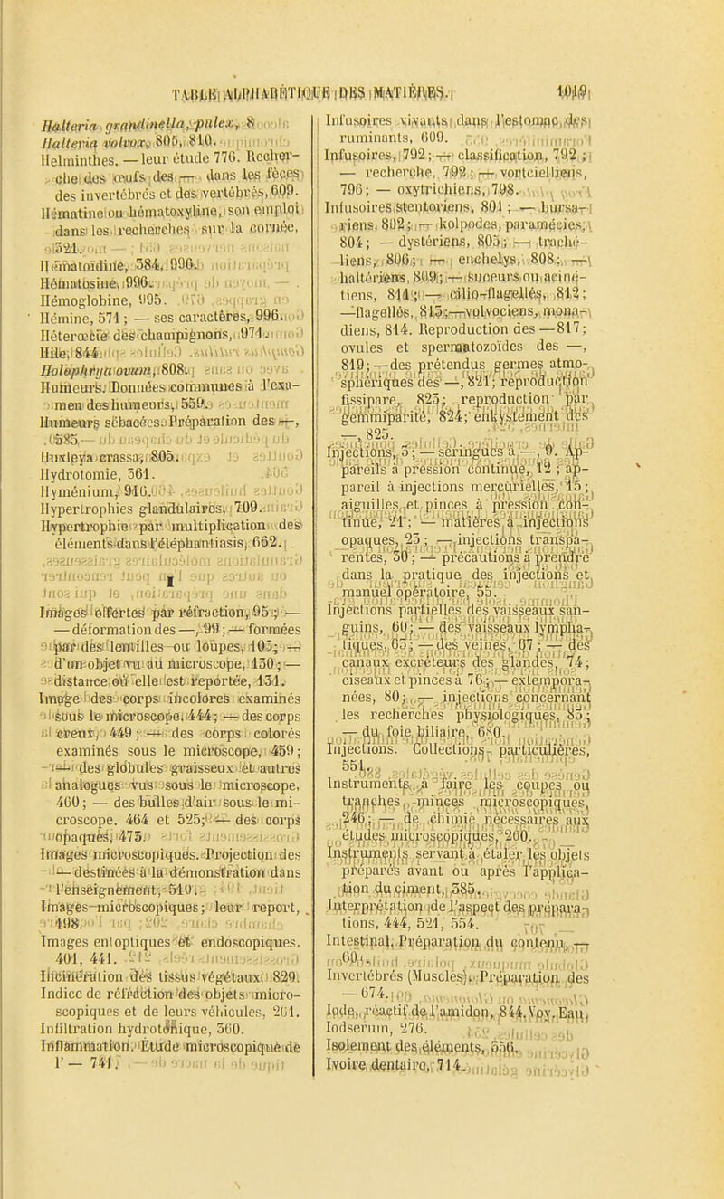 llalteric^ w/wa*' 805,; 810.• ii|niiio-iii;) llelminthes. — leur étude 770. Rech^'- clieidos iwf&iiles — 4ans les fôcpsi des invertébrés et dos vcrtébréi,,C09. llématinelou .Ii6mi\tO!{y,ljinQ,ison,oiuploi idansi les.lrecheBcUeq'i B^c ia «ornfte, .,1321...:'.Il - I'-' ' ■ ■ ' l-l' lluinatoïdiiiey 584,)Q9G. ; -l'i Hôhiatosiue,:{)96^ -At i..wuiii. — . Hémoglobine, '.195. Ou) ,3.>i(([Ln^.i hm llémine, 571 ; — ses caractères, 996iio.> Ilétercctre. dÈSi champignons,, ,t)7'l y i moi) llile.iSMjilq- ^-.oiull'jO .iiUiWi-v ?.vii\i^i«Qi) nolêjfthtijamvum^t%Q9>v\ iio y9VG . lluhlcurfe; Données icommiuaosià J'i^ii- iraen-deshulneorsii 55ft.i --i ujtii'sm Itomeurg sébacGes-'Ppôpàuallnn des»;-, .(i5!?5.- - i/b iii;-i.|i^jtj ub J3 3liljibu(iub lJuîclpj'!a'Crassa.jfS0ân:qK9 Ja aaJJiioO llydrotomie, 561. .*0<î llyméniumj'9'IG.''î- ...io^i''^lfinf îolluo-'J Hypertrophies glanatilaires, 709.'.iiiG'ii) Hypertrophie par multiplicationtv^deë éléinents dansi'éléphanliasisi C62j(, ,>.■^^u^v^:i\^v^•J. i-Viiulijj-'lùui tiUijiJi..!uiic'ii) i3'iJftoyfi9'i -'U9i] n|'l 9tjp as'iJuB uo )iio< lo ,iioi:rrir;.['i/!( 'jnii -nsb linâigôsl 'ôlEPêtté^ ' pàï l'éfractionv âSi;)']— — déformation des—,99;— formées 0!}laFidès!'leBiilles-ou loupes, 105; — ^•id'im objjel'Tu ad microscope, 130 ; — n^d'istance 'elleilest reportée, 131. Ima^e'i'd«S CorpSJ incolores examinés ^l'kiufe le'microscopei i444; — des corps i.i d'en*, ' 449 ; des corps colorés examinés sous le microscope, 459 ; -■ffiiides gldbules g-raisseux et autres i;l ahalogues- vus sous le microscope, 400; — des bulles id'air sous le mi- ci'oscope. 464 et 525;'deSn corps ■''iô{)a(inèij'475;- -y.-'- •■!ir.':ii-; .-i.-o i.i Images micfoscopiquès.^Projeollonides -'i- destinées à la démon^pàtion dans -■il'ëhseignèmentvSlO;.^, i' ' ii linâges-inicfdsGOpiques ; •■leiUTi i report, ;• ! rS'»-- • ii.:l:> '■.•|.1m!.;i: Images enlopliques'^èi' endoscopiques. 401, 441. -li-- '.l-'-l hl.,u!,..-:-.,,-.l ihciiJiefation 3èâ trSsUs'Végétaux(ii829. Indice de rélï'^t'tion''des'DbjelS' imicro- scopiquos et de leurs véliiculcs, '21)1. Infiltration hydroti^ftiquc, 500. Inf1âminatiori.''Éltfde imiorosçopiqaèvdè r — 741 j .— ai) 9'mii )if 9b 9i;pi} Inl'u.soires vi,\aw^s,i ,dfl«Siiliep}o^pjj(|lf?,si ruminants, 009. .,-.,:(( ,>Ti-Vliiiirii(ri(i l InfuBoires, 1792 ; -rr' cla.s$i(ica(tioj|i, 7£|2: ; ) — recherche, 7i92 ; ^-^ vontciollieiis, 790; — oxytrichicns,,79,8. .\.,,\.\ ■^w<\ Infusoircs Stentoriens, 801 ; —.buF&af l ji'ifins, 802 ; kolijodes, paramécies, \ 80i; — dystérieas, 803; i—. tmciuf- -licns,' i8Ufi.; ! rr--\ euchely8,. .808,;„ rrrl ■ haitériens, 8.U,9i;!-T-ti!5uceurs.ouiacin4- tiens, 81(li;i!—^ .caljo^flagellé^,, ,§12; —llagallés,, 815;^AfQlvocLens,. itioi!;(-\ diens, 814. Reproduction des—817; ovules et spernaatozoïdes des —, 819;---des prétendus germes atmo- '''^feiqiés aes^^^1'; rêprodu(|tifc)rt'' fissipare, 823: reproduction' toi', 1_ ^çyJ .lis .^'iii'i'ilni IniectibÏÏsl^'àkSM^V^l'k ^ pareus a pression continue, 12 ; ap- pareil à injections mercuriélles, i5 ;^ aiguilles„et, pinces à 'pression coii- nnue/ 'il ; '— matières , a .anjeclion.s opaques,,23; .—-.injections traiispà-;, rentes, 30; — précautions q preiîape dans la pratique des iniectiohs'ct, manuel opératoire, 55. ,,, Injections partielles des vaisfea|i|î£ sf^n- g:uins, 00 j -— des Vaisseaux lympWr, jiq^cs, Co;—des veines, 07 ; — des çaïuiux excréteurs des gi.dn4cSjY4; ciseaux et pinces à 76 ; — exteinpora-, nées, 80^1; —_ iujeçl^ons[ c,oncérn'ant les recherches phYsiolosiques, 8o'; -p d,u,,foie.biliaire, O.'^O., . . .. Injections. Colleclioij^p p£^ti|CiYjijeres, ^^h.'. , .•i:i:. j.;;/..^ful|.':i ,.,(, ...Mf^a Instrumentp,,^ laire , i,es cpupe^^ pi^ trafipl^es,,-piiuGes microsçopi^uès^ ...'r?*fti.i~., cliimic nécessaires'àù'x J .études microscopiques, 2b0.,. - , In.'j(,rumq!nl,s servant.^ létaley^les objets préparés avant ou après l'apjilij^a- ;)tion dUiÇi.inent,:,585,,.,; .',i„,',.(j latejt^prétalion' ide li'pspeqt de,s p^-qpara;» lions, 444, 521, 554. ~„; 'J_ Inlestina^,.p^•épar.^^|jx?ft,ç}^^ çqnjteiji;!^,^ ! ! AÛ|(-)lniil ...p iii.lii.i , /ii-Mj|iir!ii ■dii.itiKl Invertébrés (Muscles)>i;Priip!jn-fi^i9fl. ,^es Ipde„féa,çti(.deir.a^nidpn,.|8i^^,yfjj„Eg^^j lodserum, 270. U^t,,AM^^sb iBolemant dps,#é^e^îç^^^ft,j aniaàovlO Iyoive„d«ntairQ,r,714,j„jjeiàg ^nivyMÙ \