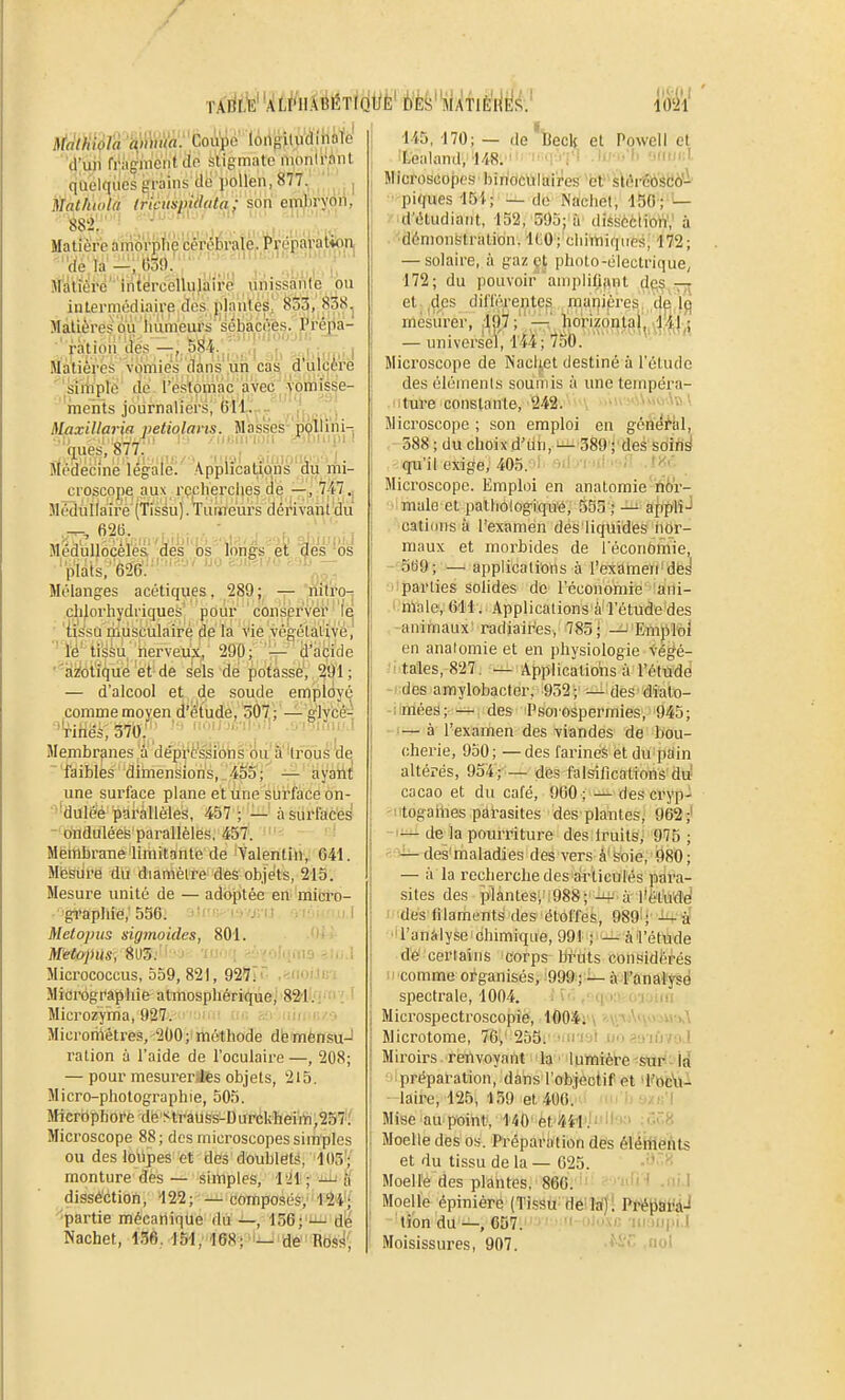 TÂ'liL'E' 1.1 1021 d'uii friiffiiieiit tio stigmate nionirAnt quelques ën'ms cic pollen, 877. ,, Matktola Iricmpidala; son embryoii, Matière a niorpliè cérébrale, Préparation, : Vie; la-^rb39.'' îtatïeré' iriiercellujairé unissante ou intermédiaire des plantes! 833, 838^ Màlières où iiùmeurs sébacées. Préiia- .ration des584.., .,,; ^jU„,,i| Matières vomies dans un cas a ulcère simple dé l'estomac avec yomisse- rnehts journaliers, (511. ■• ,'i Maxillaria petiolans. Masses- pçllirii-; ;■|■.||If.:/■.^, -Miof .•5ini0iiv-i-.j_. Médecine légale. .Applications du mi- croscope aux rçclierclies de —, 747,, Meidtillaire'(Tissu). Turaféurs dérivaiitdu 62B. ■ . . ■ , , , I Medulloceles des os lonés et Hes 'os plats, 626. Mélanges acétiques, 289; — nitro- clilorhydriques' pour conserver lej 'iis'su musculaire de la vie végétative, ' l'é' tissu nerveux, 290; — d'acide ''Hifctiqué et de sels de potasse, 291; — d'alcool et de soude employé comme moyen d'étude, 507,; — glycé- ^rifles, 370:;; '-y ''^ ■ ■- ' Membranes a depi'fs'^i'ôtis bu'â''tfouà de ■'faibles dimensions, .455; — ayatt^ une surface plane et une surface on- ■^'duléé paKillèleS, 457 ; —' à surfaces  ondulées parallèles, 457. Mètnbrane limitante de 'Yalentin, 641. Mesure du diamètre des objets, 215. Mesure unité de — adoj3tée en micro- grapliie, 556. 'i .; r, j; : Metopus sigrnoides, 801. M'etopics, 8U3.''I:'J- 'iu<>'i >.'jyoliiino Micrococcus, 559, 821, 92ÏI'~ .^noMin Micrôgr'aphie atmosphérique, 821i.'i' { ' Microzyrria, 927. ,!i Micromètres, 200; méthode dfetmënsu-l ration à l'aide de l'oculaire—, 208; — pour mesureriJes objets, 215. Micro-photographie, 505. Micrbphore dfe Sti'aUss-Durékbeiiïi,257.' Microscope 88; des microscopes simples ou des lollpes et des doublets, 103; monture dès — simples, 1-Jl ; '-^ K dissé'ction, 122; — composés, 124^;' 'partie mécanique du —, 156; —j dé Nachet, 156. lSl, '168î'ij-de Rdsii' 145, 170; — de iBeclf et Powell et Loahmd, 148.'i .hfi<'li 'kh'cI Microscopes biridèttliilres''el^lâr®à'àbô''^' ■ piques 15}; — de Nachet, 150;^'— d'étudiant, 152, 595; à disscciioW,' à ■dônioustralion. ICO; chimiques, l'72; — solaire, à gaz çt photo-électrique, 172; du pouvoir aniplifijint des -77^ et ,des différentes manière^, de Ij^ mésùrer, 197 ;'^ liorizonig|^^^^},^ — universel, 144; 7oO. Microscope de Nacljet destiné à l'étude des éléments soumis à une tempéra- ture constante, 242. ■ . ■ >M>^\V> ', Microscope ; son emploi en géà4^|il, 588 ; du choix d'dn, 389'j'des sdlri^ qu'il exige, 405. ■ i : ■ ■ '>'■' Microscope. Emploi en anatomie hor- ■'imale et patlioiogiqu'è, 553 ; afiplîJ oatiims à l'examen des liquides nor- maux et morbides de l'économie, -•Qti9;-—i applications à l'exameri'dë^ parties solides de l'économie ani- male, 611. Applications à l'étude des ,-animaux' radiair'es, 785; ^'Empltoi en anatomie et en physiologie végé- .'ptaîles,-82T: --^ Applications à l'éludé -! des amylobacter, 932; — des diato- -iimées; — des Psoiospermies, 945; - (-^ à l'examen des viandes de bou- ohei'ie, 950; — des farines et du pain altérés, 954; — des falsihcalions du cacao et du café, 960; ^ des cryp- -irtogaiiies pât-asites des plantes; 962;' -1^ de la pourriture des iruilsy 975 ; '•■■^ des maladies des vers â'soie, 980; — à la recherche des articulés para- sites des planteSi',988; -li-' à l'ët'u'dd des filaments des étoffes, 989^; -I^î^ •'l'anàlyse 'chimique, 991 ; — à'l'étude d'ë certains corps bruts considérés Il 'comme organisés, !999i!;— à-f ona'l'yîd spectrale, 1004. f f('.i\->f>(i%ntti Microspectroscopie, 11)04; . - i ' > ii >,\ Microtome, 76,'255. • ■! ' ■ • - iiV/'i l Miroirs renvoyant la lumière sur la préparation, dans l'objectif et 'i''oc*U- laire, 125, 139 et 400. i un'baxB'l Mise au point, 140'et441'.f'''''' Moelle des os. Préparation des éléltlehts et du tissu de la — 1525. Moelle des plantes, 866. 'if''' -ni'' Moelle épiniéré (Tissu^ déild) ' PtéJJSi'àJ lion du —, 657. ' '' mmi'i.l Moisissures, 907. ,aol