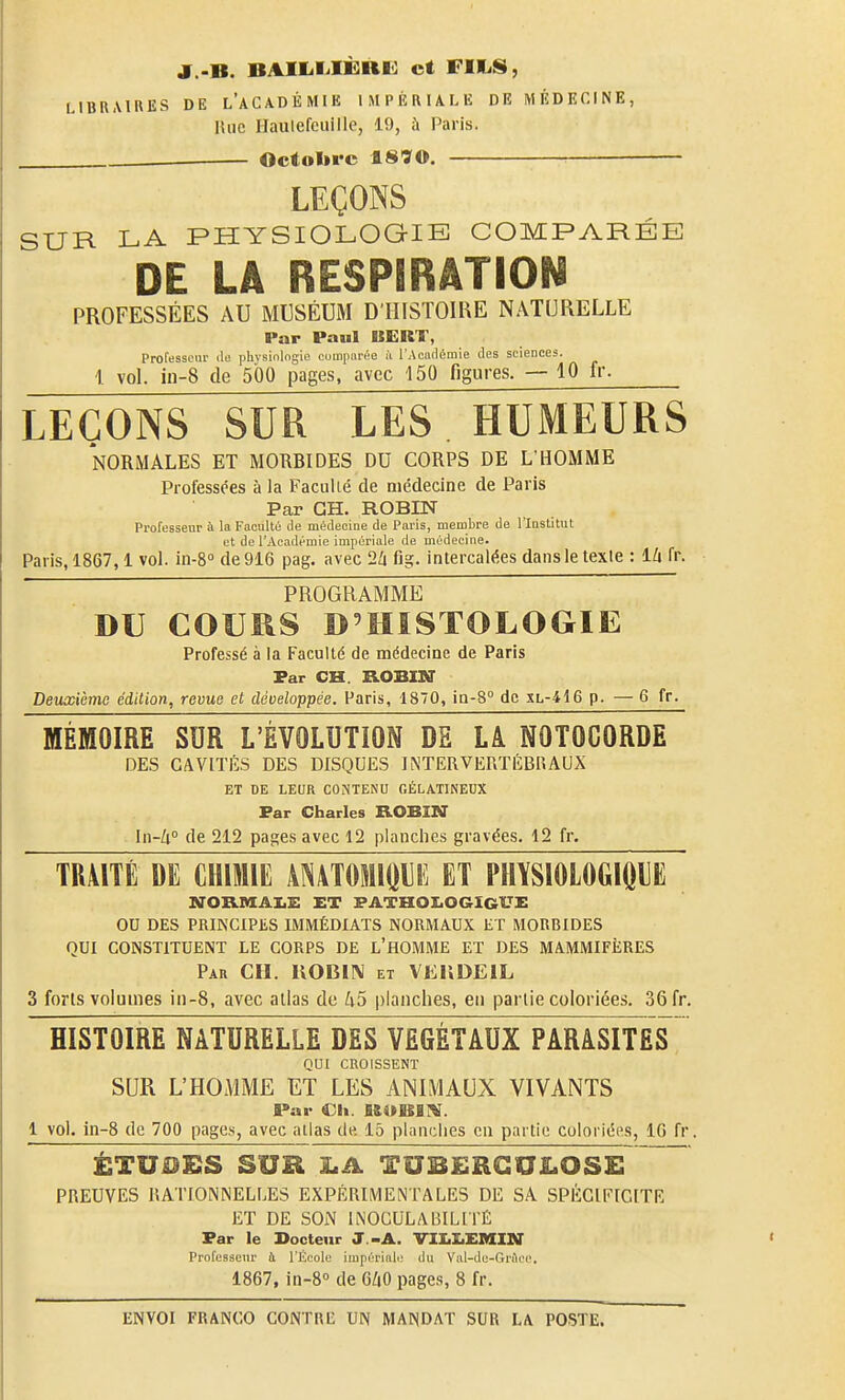 J..B. BAIIililÈRI^ et riliS, LIBRAIRES DE l'aCADÉMIE IMPÉRIALE DE MÉDECINE, Hue Hauiefcuillc, 19, ù Paris. . Octobre 18ÏO. — LEÇONS SUR LA PHYSIOLOGIE COMPARÉE DE LA RESPIRATION PROFESSÉES AU MUSÉUM D'HISTOIRE NATURELLE Par Paul UERT, Pro[essciu- ilo physiologie cumpnrée à l'Académie des sciences. 1 vol. in-8 de 500 pages, avec 150 figures. — 10 fr. LEÇONS SUR LES HUMEURS NORMALES ET MORBIDES DU CORPS DE L'HOMME Professées à la Faculté de médecine de Paris Par CH. ROBIN Professeur à la Faculté de médecine de Paris, membre de l'Institut et de l'Académie impériale de médecine. Paris, 1867,1 vol. in-8° de 916 pag. avec 2a fig. intercalées dans le texle : llx fr. ' PROGRAMME DU COURS D'HISTOLOGIE Professé à la Faculté de médecine de Paris Far CH. KOBIKT Deuxième édition, revue et développée. Paris, 1870, ia-8° de xl-416 p. — 6 fr. MÉMOIRE SUR L'ÉVOLUTION DE LA NOTOCORDE DES CAVITÉS DES DISQUES INTERVERTILBUAUX ET DE LEUR CONTENU GÉLATINEUX Far Charles ROBIMT In-Zi° de 212 pages avec 12 planches gravées. 12 fr. TRMTÉ DE CHIMIE ANATOMIQUE ET PHÏSlOLOGIOliE NOXVMAI,!: ET PATHOI.OGIGI7E OD DES PRINCIPES IMMÉDIATS NORMAUX ET MORBIDES QUI CONSTITUENT LE CORPS DE L'HOMME ET DES MAMMIFÈRES Par ch. IIOBIN et VJiliDElL 3 forts volumes in-8, avec atlas de 1x5 planches, en partie coloriées. 36 fr. HISTOIRE NATURELLE DES VÉGÉTAUX PARâSITES QUI CROISSENT SUR L'HOMME ET LES ANIMAUX VIVANTS Par Ch. fi&OBinî. 1 vol. in-8 de 700 pages, avec atlas de 15 planches en partie coloriées, 16 fr. ÉTUDES SUR jLA TUBERCtTlLOSE PREUVES RATIONiNELI.ES EXPÉRIMENTALES DE SA SPÉCIFICITÉ ET DE SON INOCULABILITÉ Far le Docteur J.-A. VIUEMIN Prol'esseur à l'École impérinli; du Val-du-GrAcc. 1867, in-8° de 6ZiO pages, 8 fr.