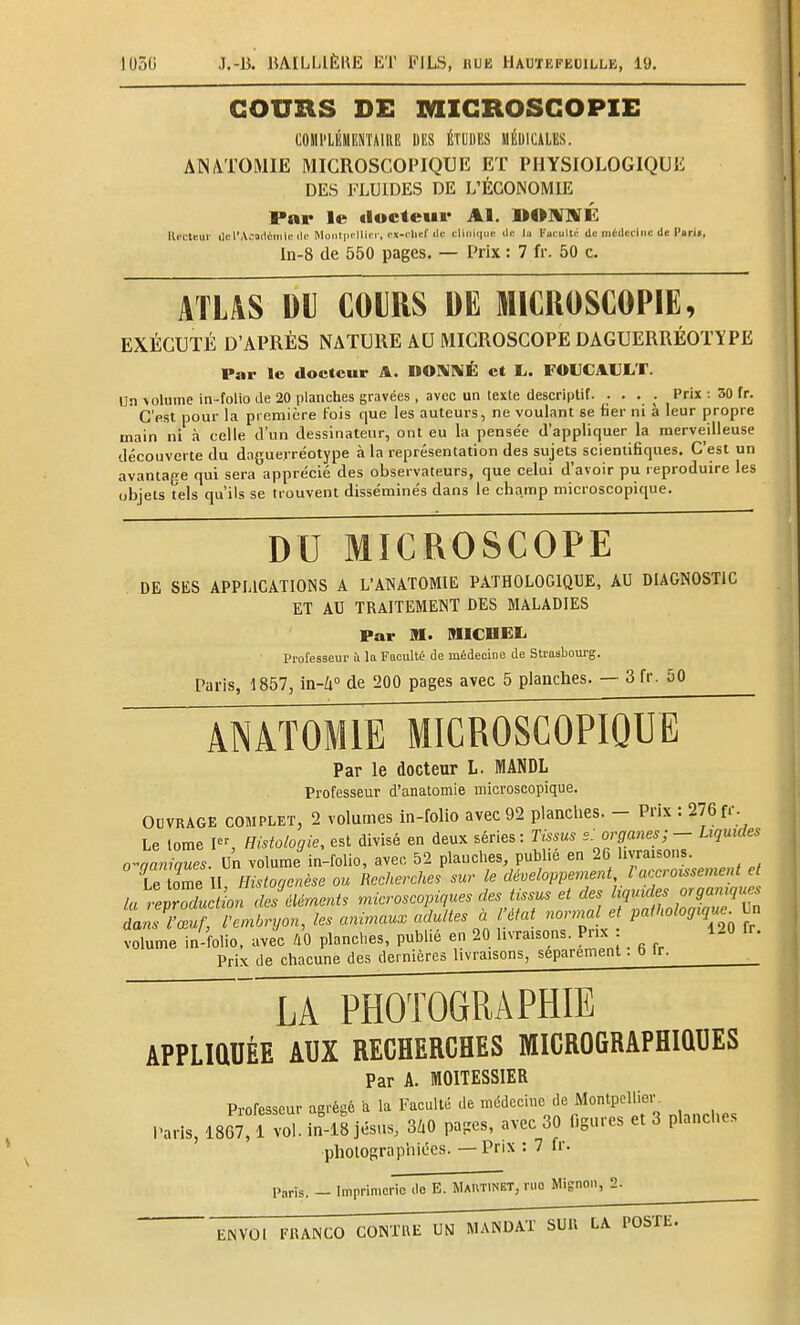 COURS DE MIGROSGOPIE COmi'LliilliîiTAlRE DI!S ÉTLIIKS MÉDICALES. ais™mie microscopique et physiologique DES FLUIDES DE L'ÉCONOMIE Par le docteur Al. DO]¥]VÉ lli'Cleur lie l'Académie lie Moiil|ii llii r, ex-chef ilc clinique île la l'acuité de médecine de l'«rj«, In-8 de 550 pages. — Prix : 7 fr. 50 c. ATLAS DU COURS DE MICROSCOPIE, EXÉCUTÉ D'APRÈS NATURE AU MICROSCOPE DAGUERRÉOTYPE Par le docteur A. DOMNÉ et L,. FOUCAULT. Un \olume in-folio de 20 planches gravées , avec un texte descriptif. . . . . Prix : 30 fr. C'est pour la première fois que les auteurs, ne voulant se tier ni à leur propre main ni à celle d'un dessinateur, ont eu la pensée d'appliquer la merveilleuse découverte du dague.rre'otype à la représentation des sujets scientifiques. C'est un avantage qui sera apprécié des observateurs, que celui d'avoir pu reproduire les objets tels qu'ils se trouvent disséminés dans le champ microscopique. DU MICROSCOPE DE SES APPLICATIONS A L'ANATOMIE PATHOLOGIQUE, AU DIAGNOSTIC ET AU TRAITEMENT DES MALADIES Par m. IHICUEL Professeur ù la Faculté de médecine de Strasbourg. Paris, 1857, in-^i de 200 pages avec 5 planches. — 3 fr. 50 ANÂTOMIE MICROSCOPIQUE Par le docteur L. MANDL Professeur d'anatomie microscopique. OUVRAGE COMPLET, 2 voluoies in-folio avec 92 planches. - Prix : 276 fr. Le tome P% Histologie, est divisé en deux séries: Tissus s: organesLiquides o-aamaues. Un volume in-folio, avec, 52 plauches, publie en 26 livraisons. Z lZell Histoqenèse ou Recherches sur le déueloppement l'accroissement et la r'procfac /of S «icV^e^i. microscopiques des tissus et des liquides organiques ao^vZ^km^ryon, les arùmau. adultes à l'état nornuUe patUologiqu. Un volume in-folio, avec AO planches, publié en 20 livraisons. Pnx 120 Ir. Prix de chacune des dernières livraisons, séparément ■ b ir. LA PHOTOGRAPHIE APPLIQUÉE AUX RECHERCHES MICROGRAPHIQUES Par A. MOITESSIER Professeur agrégé a la Faculté de médecine de MontpcWeiv Paris, 1867, 1 vol. in-18 jésns, 3/.0 pages, avec 30 figures et 3 planches pholographii5cs. — Prix : 7 fr. Paris. - Imprimerie do B. Mautinet, ruo Mignon, 3-