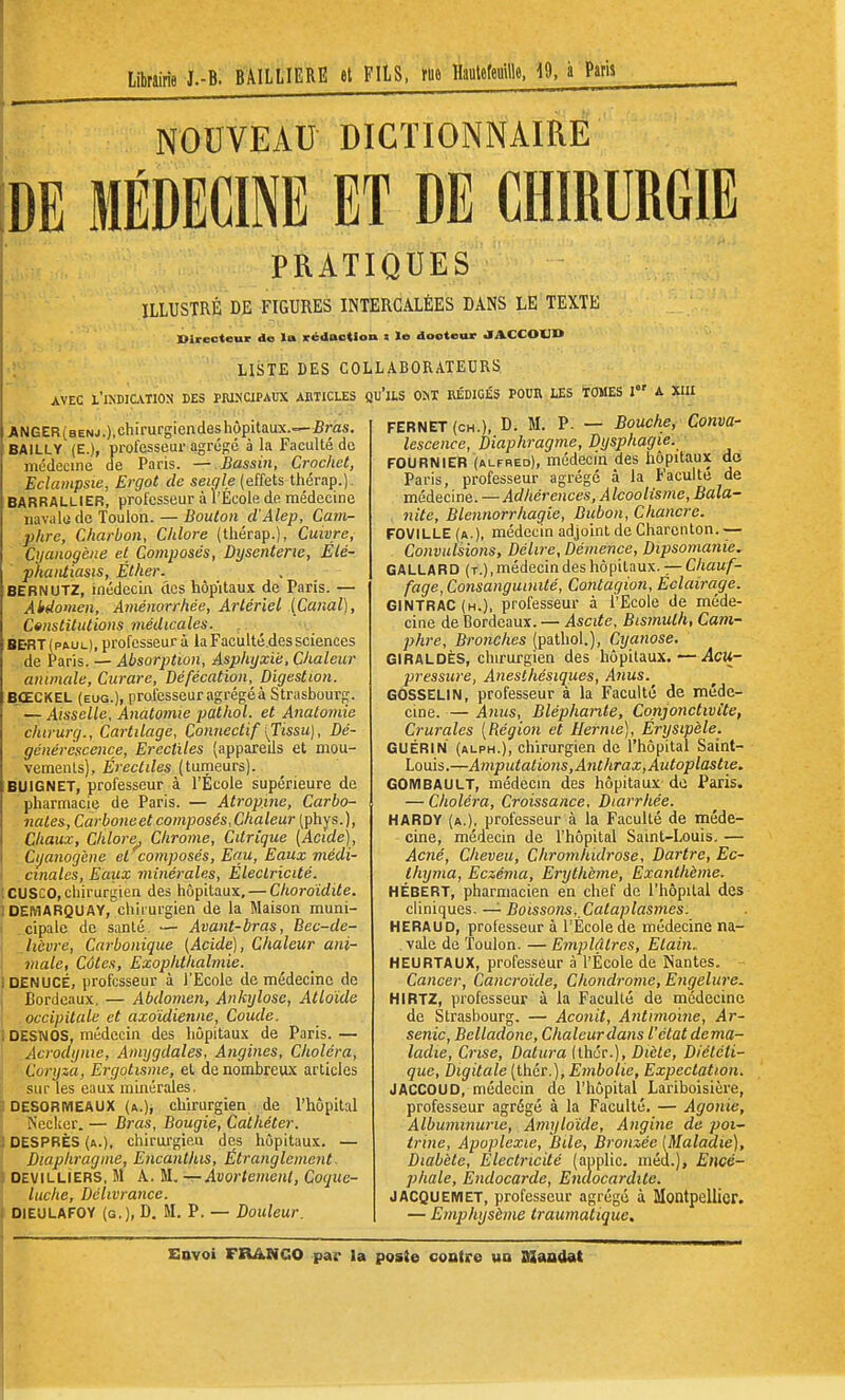 Librairie I.-B. BAILLIERE et FILS, rue Hautefeuille. i9, à Paris NOUVEAU DICTIONNAIRE DE MÉDECINE ET DE CHIRURGIE PRATIQUES ILLUSTRÉ DE FIGURES INTERCALÉES DANS LE TEXTE Directeur de la rédaction i le docteur «lACCOUn LiiSTE DES COLLABORATEURS AVEC l'iNDIUTlON DES PRIxaPAUX ABTICLES QU 'ils om Rédigés pour les tomes i a xiu ANGER(benj.),chii'urgiendes hôpitaux.—£ras. BAILLY (E.), professeur agrégé à la Faculté de médecine de Paris. — Bassin, Crochet, Eclampsie, Ergot de seigle (effets thérap.). BARRALLIER, professeur à l'École de médecine iiavala de Toulon. — Bouton d'Alep, Cam- phre, Charbon, Chlore (thérap.), Cuivre, Cyanogène et Composés, Dysenterie, Élé- phantiasis, Éther. BERNUTZ, médecin des hôpitaux de Paris. — Abdomen, Aménorrhée, Artériel {Canal), C»nstitutlons médicales. _ ^ BE'RT(paul), professeur à laFaciilté.dessciences de Paris. — Absorption, Asphyxie, Chaleur animale. Curare, Défécation, Digestion. BŒCKEL (eug.), professeur agrégé à Strasbourg. — Aisselle, Anatomie pathol. et Anatomie chtrurg., Cartilage, Qonnectif [Tissu), Dé- générescence, Erectiles (appareils et mou- vements), Érectiles (tumeurs). BUIGNET, professeur à l'École supérieure de pharmacie de Paris. — Atropine, Carbo- nates, Carboneet composés,Chaleur (phys.), Chaux, Chlore^ Chrome, Citrique [Acide), Cyanogène et composés, Equ, Eaux médi- cinales, Eaux minérales, Électricité. CUSCO, chirurgien des hôpitaux, — Choroïdite. DEMARQUAY, cliiiurgien de la Maison muni- cipale de santé — Avant-bras, Bec-de- Jièvre, Carbonique {Acide^, Chaleur ani- male. Côtes, Exophthahnie. DENUCÉ, professeur à l'Ecole de médecine de Bordeaux. — Abdomen, Ankylosc, Atloide occipitale et axo'idienne. Coude. DESNOS, médecin des hôpitaux de Paris. — .Acrodynie, Amygdales, Angines, Choléra, ■ Coryza, Ergotisme, et de nombreux articles sur les eaux minérales. DESORMEAUX (a.), chirurgien de l'hôpital ÎS'ecker. — Bras, Bougie, Cathéter. DESPRÈS (a.), chirurgien des hôpitaux. — Diaphragme, Encanthis, Étranglement ■ DEViLLiERS, M A. U.—Avortement, Coque- luche, Délivrance. DIEULAFOY (g.), D. M. P. — Doiileur. FERNET (CH.), D. M. P. — Bouche, Conva- lescence, Diaphragme, Dysphagie. FOURNIER (ALFRED), médecm des hôpitaux de Paris, professeur agrégé à la Faculté de médecine. —Adhérences, Alcoolisme, Bala- nitc, Blennorrhagie, Bubon, Chancre. FOVILLE (a.), médecin adjoint de Charenton. — Convulsions, Délire, Démence, Dipsomanie. GALLARD (t.), médecin des hôpitaux. — C/tau/- fage, Consanguinité, Contagion, Éclairage. GINTRAC(h.), professeur à l'Ecole de méde- cine de Bordeaux. — Ascite, Bismuth, Cam- phre, Bronches (pathol.). Cyanose. GIRALDÈS, chirurgien des hôpitaux. — Acu- pressure, Aneslhésiques, Anus. GOSSELIN, professeur à la Faculté de méde- cine. — Anus, Bléphante, Conjonctivite, Crurales [Région et Hernie), Érysipèle. GUÉRIN (alph.), chirurgien de l'hôpital Saint- Louis.—Amputations,Anthrax, Autoplastte. GOMBAULT, médecin des hôpitaux de Paris. — Choléra, Croissance. Diarrhée. HARDY (a.), professeur à la Faculté de méde- cine, médecin de l'hôpital Saint-Louis. — Acné, Cheveu, Chromhidrose, Dartre, Ec- Ihyma, Eczéma, Erythèyne, Exanthème. HÉBERT, pharmacien en chef de l'hôpital des cliniques. — Boissons, Cataplasmes. HERAUD, professeur à l'École de médecine na- vale de 'foulon. — Emplâtres, Etain.. HEURTAUX, professeur à l'École de Nantes. Cancer, Cancroïde, Chondrome, Engelure. HIRTZ, professeur à la Faculté de médecine de Strasbourg. — Aconit, Antimoine, Ar- senic, Belladone, Chaleur dans l'état dema- ladie, Crise, Datura (thér.). Diète, Diététi- que, digitale (thér.), Embolie, Expectation. JACCOUD, médecin de l'hôpital Lariboisière, professeur agrégé à la Faculté. — Agonie, Albuminurie, Amylaide. Angine de poi- trine. Apoplexie, Bile, Bronzée [Maladie), Diabète, Electric'dé (auplic. méd.). Encé- phale, Éndocarde, Endocardite. JACQUEMET, professeur agrégé à Montpellier. — Emphysème traumatique.