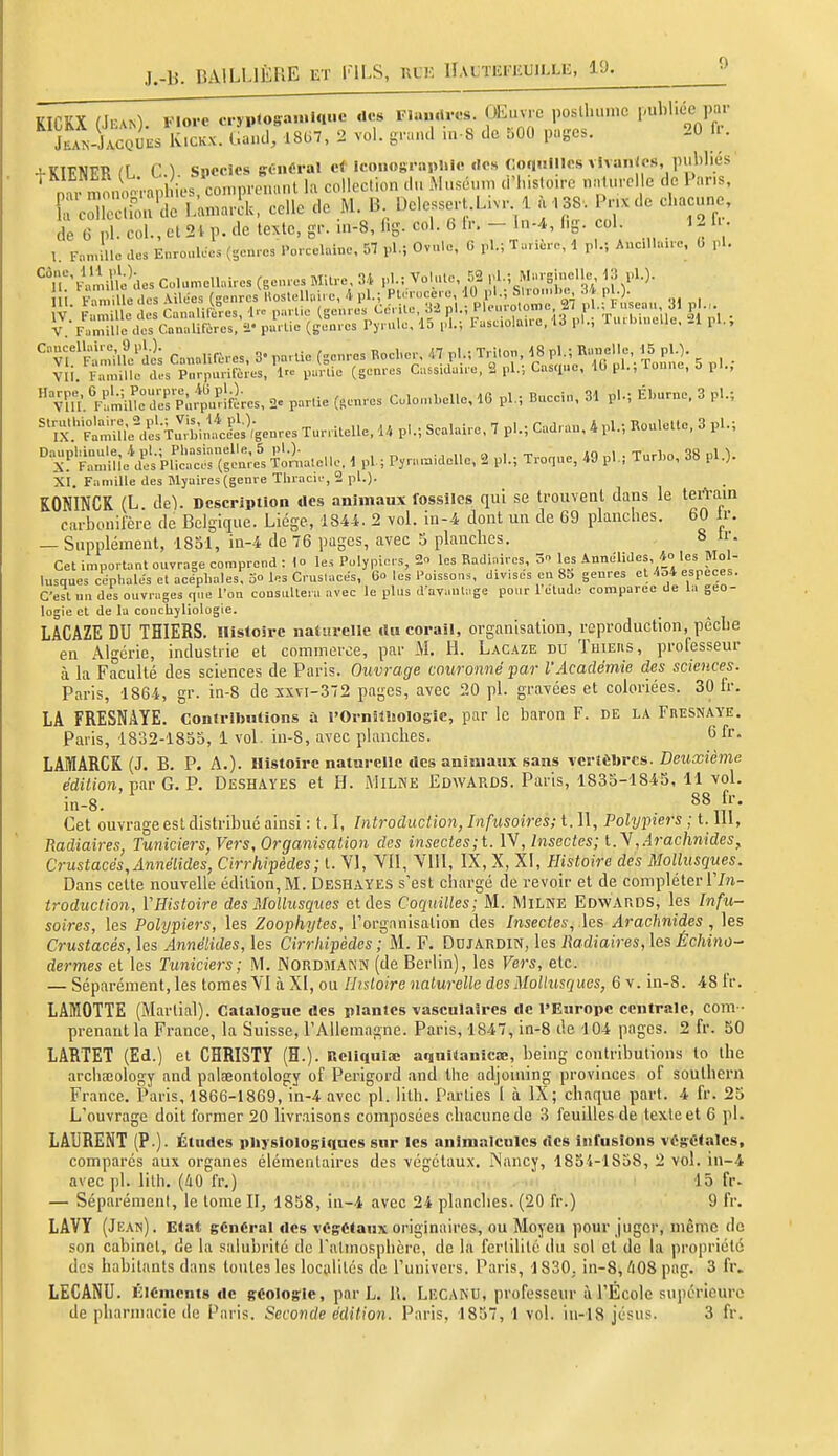 J.-b. BAILLIÈRE ET riLS, hlk llAL'm'iiUii.Lii, 19. KICKX (Jean). Flore c-nMogaunnue des Fla.uU-es OEuvre posthu.nc publiée par Ln-JacqUes KiCKX. Gai.d, 18U7, 2 vol. gnaul .n-8 tic hOO pugcs. 20 U. + KIENER (L C). Siiccîcs gCnéral Iconograpliie .le» Coci.iilics vSvanJos, publiés nm iln^^il les. comp.-^ k colleclion .lu Muséum (l'Inslo.ro nniurel e de Pans, E clcc;i<:u'dc L^A, celle de M. B DolesseH.L.v. à .SS. Pnxde chacune, de 6 pl. col., et 2i p. de texte, gr. m-8, fig. col. 6 Ir. - ln-4, (.g. col 12 1.. 1 F.n.'llc des EnrouWcs (geu.c. Porcelaine, 57 yA.; Ovule, 0 pl.; Tur:è.-e, d pl.; Aucllha.c. 0 pU ''^^fvZlnJ'ït CMes, 3- pa,lie (genres RocW. 47 pl.; Tn.on ^8 pl ; K««elle, 15 plO. Vli. Famille cU-s P,,rpmifc.es, Irc purlie (genres CuBS.daire, 2 pl.; Casciuo, 10 pi., lonne, 0 pl.,  vîa 'Fr'm'ille^aer'pùÏ.rlfLs, 2^ par.ie (genres Colo.nbelle, 16 pl.; Buccin, 31 pl.; Éburne. 3 pl.; ''^X'■'^Sù^.^s i^'bi.î^&nrcs Turritelle, U pl.; Scalaire, 7 pl.; Cadran, 4 pl.; Rouletle, 3 pl.; xl'^îA^sV ^i;^a.eUe, 1 pl.; Pyn,«.idelle, 2 pl.; Tronue, i9 pl.; Turho, 38 pl.). XI. Fninille des Myaires(genre Thracu-, 2 pl.). KONINCK (L ih). Description des animaux fossiles qui se trouveal dans le terVam carbonifère de Belgique. Liège, 1844. 2 vol. in-4 dont un de 69 planches. 60 Ir. — Supplément, 1851, ia-4 de 76 pages, avec 5 planches. 8 ir. Cet important ouvrage comprend : lo les Polypiers, 2- les Badiaires, 3 les Annélides, ides Mol- lusques cephales et aee'phales, 3o les Cruslacés, 60 les Poissons, divses eu 85 genres et/.o4 espèces. C'est un des ouvrages que l'on consultera avec le plus d avanlage pour l'étude comparée de la géo- logie et de la conchyliologie. LACAZE DU THIERS. Histoire naturelle du corail, organisation, reproduction, pêche en Algérie, industrie et commerce, par M. H. Lacaze du ïhieiis, professeur à la Faculté des sciences de Paris. Ouvrage couronné par l'Académie des sciences. Paris, 1864, gr. in-8 de xxvi-372 pages, avec 20 pl. gravées et coloriées. 30 fr. LA FRESNAYE. contributions à l'Ornilliolosie, par le baron F. DE la Frîsnaye. Paris, 1832-1855, 1 vol. iu-8, avec planches. 6 fr. LAMARCK (J. B. P. A.). Histoire naturelle des animaux sans \cvièhres. Deuxième édition, fav G.]?. Deshayes et H. Milne Edwards. Paris, 1835-184S, 11 vol. in-8. 88 fr. Cet ouvrage est distribué ainsi : 1.1, Introductio7i,rnfusoires;t.n, Polypiers ; 1.111, Radiaires, Tuniciers, Vers, Organisation des insectes;t. IV, Insectes; l.y,Arachnides, Crustacés,Annélides, Cirrhipèdes; t. VI, VII, VUI, IX, X, XI, Histoire des Mollusques. Dans cette nouvelle édition,M. Deshayes s'est chargé de revoir et de compléter 17n- troduction, VHistoire des Mollusques et des Coquilles; M. MiLNE Edwards, les Infu- soires, les Polypiers, les Zoophytes, l'organisation des /nsecies, les Arachnides , les Crustacés, les Annélides, les Cirrhipèdes ; M. F. DnJARDiN, les Radiaires, les Échino- dermes et les Tuniciers ; M. NORDMANN (de Berlin), les Vers, etc. — Séparément, les tomes VI à XI, ou Histoire naturelle des Mollusques, 6 v. in-8. 48 fr. LAMOTTE (Martial). Catalogue des plantes vasculaires de l'Europe centrale, corn ■ prenant la France, la Suisse, rAllcmagne. Paris, 1847, in-8 de 104 pages. 2 fr. 50 LARTET (Ed.) et CHRISTY (H.). Reliqula; aquilanica;, being contributions lo ihe arclia!ology and palfeontology of Perigord and the adjoining provinces of southern France. Paris, 1866-1869, in-4 avec pl. lith. Parties I à IX; chaque part. 4 fr. 25 L'ouvrage doit former 20 livraisons composées chacune de 3 feuilles de texte et 6 pl. LAURENT (P.). Études pliyslologiqucs sur les animalcules des infusions végétales. comparés aux organes élémentaires des végétaux. ÎNancy, 1854-1858, 2 vol. in-4 avec pl. lith. (40 fr.) 15 fr- — Séparément, le tome 11^ 1858, in-4 avec 24 planches. (20 fr.) 9 fr. LAVY (Jean). Etat général des vC-gCtauxoriginaires, ou Moyen pour juger, même de son cabinet, de la salubrité de ralmosphcre, de la ferlilité du sol et de la propriété des habitants dans toutes les localités de l'univers. Paris, 1830. in-8, 408 pag. 3 fr, LECANU. Éléments de géologie, par L. 1\. Legaku, professeur ii l'École supérieure