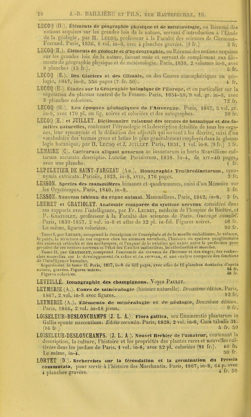 LECOQ (H.) - Élômeiiis de gcotii'aphic pUysiqiic et rte iiiéteorulogic, ou Uésuraé des notions acquises sur les grandes lois de la nature, servant d'introduction à l'Etude de la géoloj^ie, par II. Lecoq, profc.'^scur à la Faculté des sciences de Clcrnionl- Ferrand. Paris, 1836, 1 vol. ia-8, avec -i planclies gravées. (9 fr.) 3 fr. LECOQ (H.). ÛlCuicatsde géologie eidMis tlrographie, ou Résumé des notions acquises sur les grandes lois de la nature, iaisanl suite et servant de complément aux Elé- ments de géographie physique et de météorologie. Paris, 1838. 2 volumes in-S^avec 8 planches (15 iV.). « fr. LECOQ (5.). Des Glaciers et des Glîiuats, ou des Causes atmosphériques en géo- logie, 1847, in-8, 556 pages (7 fr. 50). 4 i'r. LECOQ (H.). Études sur la Géographie boianlque de l'Europe, et en particulier sur la végélatiou du plaloau central de la France. Paris, 1854-58, 9 vol. gr. in-8, avec 3 planches coloriées. 72 fr. LECOQ (H.). SiOS époque.* géologiques de rAuvcrguç. Paris, 1867, 5 vol. gr. in-S, avec 170 pl. ou fig. noires et coloriées et des autographes. 50 fr. LECOQ (H.) et JUILLET. Dictlounairc raisonne des tenues de botanique et des fa- niilies naturelles, contenant Pétymologie et ladescription détaillée de tous les orga- nes, leur synonymie et la définition des adjectifs qui servent à les décrire; suivi d'un Tocabulaire des termes grecs et latins le plus généralement employés dans Ja glosso- logic botanique, par H. LECOQ et J. Jhillet. Paris, 1831, 1 vol. in-8. (9 fr.) 3 fr. LEMAIRE (G). Gaetearum aliquoî novarum ac insuetarum in horto Monvilliano cul- larum accurata descriptio. Lutetiœ Parisioruro, 1838. ln-4, de xiv-40 pages, avec une planche. 1 fr. LEPELETIER RE SAÎNÎ-FARGEAU (Am.). MonograpUU TentUredinetarum, syno- nymia exlricata. Parisiis, 1823, in-8, xviii, 176 pages. 3 fr. LE3S0N. Species des mammifères bimanes et quadrumanes, suivi d'un Mémoire sur les Oryctéropes. Paris, 1840, in-8. ..^ 3 fr. LSSSON. Nouveau tableau du règne animal. Mammifères. Paris, 1842, in-8. 3 fr. LSURET et GRATIOLET. Anatomle comparée du système ncrvenx considéré dans ses rapports avec l'intelligence, par Fr. Leuret, médecin de l'hospice de Bicêtre, et P. Gr.4Tiolet, professeur à la Faculté des sciences de Paris. Ouvrage complet. Paris, 1839-1857. 2 vol. in-8 et atlas de 32 pl. in-fol. Figures noires. 48 fr. Le même, figures coloriées. 96 fr. Tomo I, par Leuret, comprend la rloscriplion de l'encéphale cl do la moelle racliidienne.lo volume, le poids, la sU ucturc de ces organes chez les animaux vertébrés, l'histoii e du système ganglionnaire des animaux articulés et des mollusques, et l'e.\posé de la relation qui existe entre la perfection pro- gressive do ces centres nerveux ci l'état des facultés instinctives, inlclloctuelles et morales. Tome II, par Gratioi.ET, conipreuJ l'analoniie du cerveau do l'bomnie et des singes, des recher- ches nouvelles sur ie développement du cinne et du cerveau, et une analyse comparée des fonctions de t'inlelligcuce humaine. Séparément le tome II. Paris, i8S7, in-8 de 682 pages, avec allas de 16 planches dessinées d'après nature, gravées. Figures uoires, 24 fr. Figures coloriées. 48 fr. LEVEILLÉ. IconosTapUle des champignons. Voyez Paulet. LEYMERIE (A.), cours de minéralogÉc (histoirenaturelle). Deuxième édilion. Paris, 1867, 2 vol. in-8 avec figures. 12 fr. LEYMERIE (A.). Éléments de minéralogie et rte géologie, Deuxième édilion. Paris, 1866, 2 vol. in-18 jésus. 9 fr. LOISELEUR-DESLONCHAfflPS (J. L. A.). Flora galilca, seuEnumeratio plantarum in Gallia sponte nascentium. Editio secunda. Paris, 1828, 2 vol. in-8, Cum tabulis .31. (16 fr.) à fr. 50 LOISELEUR-DESLONCHAMPS. (J. L. A ). Kouvel Herbier de l'amateur, contenant la description, la culture, l'histoire et les propriétés des plantes rares et nouvelles cul- tivées dans les jardins de Paris. 1 vol. in-8, avec 52 pL coloriées (81 fr.). 40 fr. Le même, in-4. fr. LORTET (D.). Recherches sur la fécondation et la gcrmluation du Prcssla commntata, pour servir à l'histoire des Marchantia. Paris, 1867, in-8, 64 p. nvec 4 planches gravées. •* f- ^0