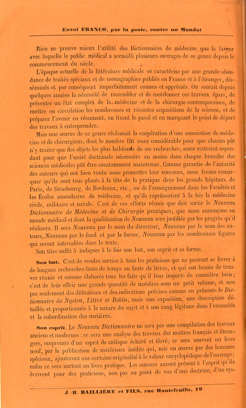 Rien ne prouve mieux l'utilité des Dictionnaires de médecine, que la faveur avec laquelle le public médical a accueilli plusieurs ouvrages de ce genre depuis le commencement du siècle. L'époque actuelle de la littérature médicale se caractérise par une grande abon- dance de traités spéciaux et de monographies publiés en France et à l'étranger, dis- séminés et par conséquent imparfaitement connus et appréciés. On sentait depuis quelques années la nécessité de rassembler et de coordonner ces travaux épars, de présenter Un état complet de la, médecine et de la chirurgie contemporaines, de mettre en circulation les nombreuses et récentes acquisitions de la science, et de préparer l'avenir en résumant, en fixant le passé et en marquant le point de départ des travaux à entreprendre. Mais une œuvre de ce genre réclamait la coopération d'une association de méde- cins et de chirurgiens, dont le nombre fût assez considérable pour que chacun pût n'y traiter que des objets les plus habituas de ses recherches, assez restreint cepen- dant pour que l'unité doctrinale nécessaire au moins dans chaque branche des sciences médicales pût être constamment maintenue. Comme garantie de l'autorité des auteurs qui ont bien voulu nous promettre leur concours, nous ferons remar- quer qu'ils sont tous placés à la tête de la pratique dans les grands hôpitaux de Paris, de Strasbourg, de Bordeaux, etc., ou de l'enseignement dans les Facultés et les Écoles secondaires de médecine, et qu'ils représentent à la fois la médecine civile, militaire et navale. C'est de ces efforts réunis que doit sortir le Nouveau Dictionnaire de Médecine et de Chirurgie pratiques, que nous annonçons au monde médical et dont la qualification de Nouveau sera justifiée parles progi'ès qu'il réalisera. Il sera Nouveau par le nom du directeur, Nouveau par le nom des au- teurs. Nouveau par le fond et par la forme, Nouveau par les nombreuses figures qui seront intercalées dans le texte. Son titre suffit à indiquer à la fois son but, son esprit et sa foi'me. Son but. C'est de rendre service à tous les praticiens qui ne peuvent se livrer à de longues recherches faute de temps ou faute de livres, et qui ont besoin de trou- ver réunis et comme élaborés tous les faits qu'il leur importe de connaître bien ; c'est de leur offrir une grande quantité de matières sous un petit volume, et non pas seulement des définitions et des indications précises comme en présente le Dic- tionnaire de Nysten, Littré et Robin, mais une exposition, une description dé- taillée et proportionnée à la nature du sujet et à son rang légitime dans l'ensemble et la suborduiation des matières. Son esprit. Le Nouveau Dictionnaire ne sera pas une compilation des travaux anciens et modernes : ce sera une analyse des travaux des maîtres français et étran- gers, empreinte d'un esprit de critique éclairé et élevé; ce sera souvent un hvre neuf, par la publication de matériaux inédits qui, mis en œuvre par des hommes spéciaux, ajouteront une certaine originalité à la valeur encyclopédique del ouvrage, enfin ce sera surtout un livre pratique. Les auteurs auront présent a 1 esprit qu U* écrivent pour des praticiens, non pas au point de vue d'mie doctrine, dunsys^ J.-B. BAILLIÈBE et FILS, rne nautcfeulUe, t»