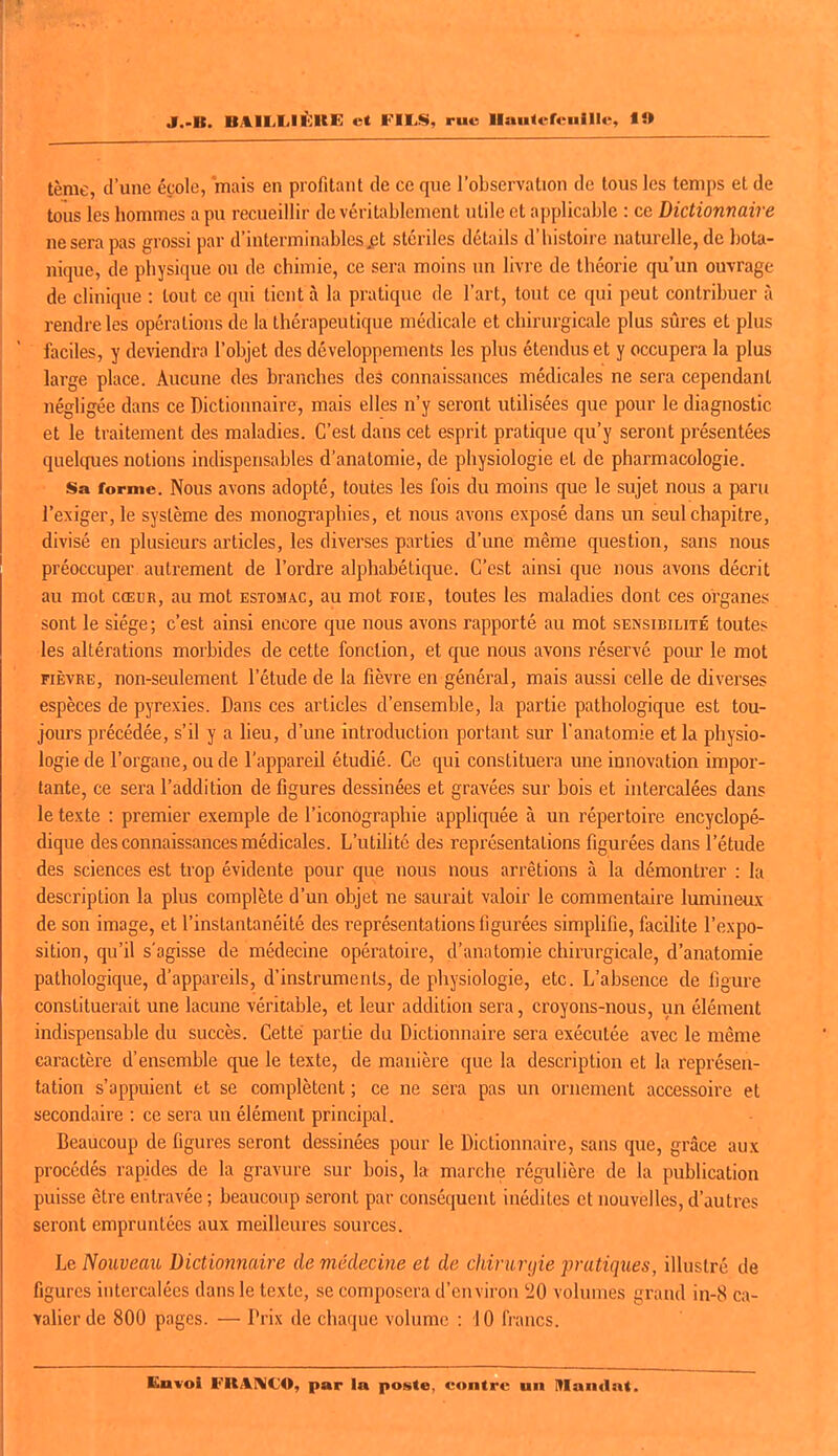 tème, d'une école, mais en profitant de ce que l'observation de tous les temps et de toiis les hommes a pu recueillir de véritablement utile et applicable : ce Dictionnaire ne sera pas grossi par d'interminablcs^t stériles détails d'histoire naturelle, de bota- nique, de physique ou de chimie, ce sera moins un livre de théorie qu'un ouvrage de clinique : tout ce qui tient à la pratique de l'art, tout ce qui peut contribuer à rendre les opérations de la thérapeutique médicale et chirurgicale plus sûres et plus faciles, y de^'iendr^ l'objet des développements les plus étendus et y occupera la plus large place. Aucune des branches des connaissances médicales ne sera cependant négligée dans ce Dictionnaire, mais elles n'y seront utilisées que pour le diagnostic et le traitement des maladies. C'est dans cet esprit pratique qu'y seront présentées quelques notions indispensables d'anatomie, de physiologie et de pharmacologie. Sa forme. Nous avons adopté, toutes les fois du moins que le sujet nous a paru l'exiger, le système des monographies, et nous avons exposé dans un seul chapitre, divisé en plusieurs articles, les diverses parties d'une même question, sans nous préoccuper autrement de l'ordre alphabétique. C'est ainsi que nous avons décrit au mot CŒUR, au mot estomac, au mot foie, toutes les maladies dont ces organes sont le siège ; c'est ainsi encore que nous avons rapporté au mot sensibilité toutes les altérations morbides de cette fonction, et c[ue nous avons réservé pom le mot FIÈVRE, non-seulement l'étude de la fièvre en général, mais aussi celle de diverses espèces de pyrexies. Dans ces articles d'ensemble, la partie pathologique est tou- jours précédée, s'il y a lieu, d'une introduction portant sur l'anatomie et la physio- logie de l'organe, ou de l'appareil étudié. Ce qui constituera une innovation impor- tante, ce sera l'addition de figures dessinées et gravées sur bois et intercalées dans le texte : premier exemple de l'iconographie appliquée à un répertoire encyclopé- dique des connaissances médicales. L'utilité des représentations figurées dans l'étude des sciences est trop évidente pour que nous nous arrêtions à la démontrer : la description la plus complète d'un objet ne saurait valoir le commentaire lumineux de son image, et l'instantanéité des représentations figurées simplifie, facilite l'expo- sition, qu'il s'agisse de médecine opératoire, d'anatomie chirurgicale, d'anatomie pathologique, d'appareils, d'instruments, de physiologie, etc. L'absence de figure constituerait une lacune véritable, et leur addition sera, croyons-nous, un élément indispensable du succès. Cette partie du Dictionnaire sera exécutée avec le même caractère d'ensemble que le texte, de manière que la description et la représen- tation s'appuient et se complètent ; ce ne sera pas un ornement accessoire et secondaire : ce sera un élément principal. Beaucoup de figures seront dessinées pour le Dictionnaire, sans que, grâce aux procédés rapides de la gravure sur bois, la marche régulière de la publication puisse être entravée ; beaucoup seront par conséquent inédites et nouvelles, d'autres seront empruntées aux meilleures sources. Le Nouveau Dictionnaire de médecine et de chirurijie pratiques, illustré de figures intercalées dans le texte, se composera d'environ !20 volumes grand in-8 ca- •valierde 800 pages. — Prix de chaque volume : 10 francs. Eavoi FRjIIMCO, par la poste, contre un Mandat.