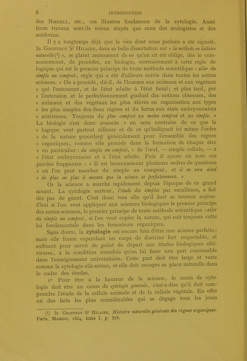 des Nœgeli, etc., ces illustres fondateurs de la cytologie. Aussi leurs travaux sont-ils mieux étayés que ceux des zoologistes et des médecins. Il y a longtemps déjà que le vice dont nous parlons a été signalé. Is. Geoffroy S' Hilaire, dans sa belle dissertation sur « la méthode en histoire naturelle(^') », se plaint amèrement de ce qu'on ait été obligé, dès le com- mencement, de procéder, en biologie, contrairement à cette règle de logique qui est le premier principe de toute méthode scientifique : aller du simple au composé, règle qui a été d'ailleurs suivie dans toutes les autres sciences. « On a procédé, dit-il, de l'homme aux animaux et aux végétaux « qui l'entourent, et de l'état adulte à l'état fœtal; et plus tard, par « l'extension et le perfectionnement graduel des notions obtenues, des « animaux et des végétaux les plus élevés en organisation aux types « les plus 'simples des deux règnes et du foetus aux états embryonnaires (( antérieurs. Toujours du plus composé au moins composé et au simple. » La biologie s'est donc avancée « en sens contraire de ce que la « logique veut partout ailleurs et de ce qu'indiquait ici même l'ordre « de la nature procédant généralement pour l'ensemble des règnes « organiques, comme elle procède dans la formation de chaque être « en particulier : du simple au composé, n de l'œuf, — simple cellule, — à « l'état embryonnaire et à l'état adulte. Puis il ajoute en note ces paroles frappantes : « Il est heureusement plusieurs ordres de questions « où l'on peut marcher du simple au composé, et il en sera ainsi « de plus en plus à mesure que la science se perfectionnera. » Or la science a marché rapidement depuis l'époque de ce grand savant. La cytologie surtout, Vétide des simples par excellence, a fait des pas de géant. C'est donc vers elle qu'il faut se tourner aujour- d'hui si l'on veut appliquer aux sciences biologiques le premier principe des autres sciences, le premier principe de toute méthode scientifique : aller du simple au composé, si l'on veut copier la nature, qui suit toujours cette loi fondamentale dans les formations organiques. Sans doute, la cytologie est encore loin d'être une science parfaite ; mais elle forme cependant un corps de doctrine fort respectable, et suffisant pour servir de point de départ aux études biologiques ulté- rieures, à la condition toutefois qu'on lui fasse une part convenable dans l'enseignement universitaire. Cette part doit être large et vaste comme la cytologie elle-même, et elle doit occuper sa place naturelle dans le cadre des études. lo Pour être à la hauteur de la science, le cours de cyto- logie doit être un cours de cytologie générale, c'est-à-dire qu'il doit com- prendre l'étude de la cellule animale et de la cellule végétale. En eifet un des faits les plus considérables qui se dégage tous les jours (1) Is. Geoffroy St Hilaire, Histoire naturelle générale des règnes organiques. Paris, Masson, i854, fome I, p. 375.