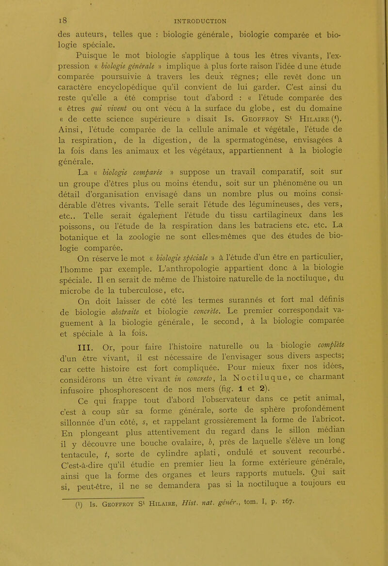 des auteurs, telles que : biologie générale, biologie comparée et bio- logie spéciale. Puisque le mot biologie s'applique à tous les êtres vivants, l'ex- pression « biologie générale » implique à plus forte raison l'idée d une étude comparée poursuivie à travers les deux règnes; elle revêt donc un caractère encyclopédique qu'il convient de lui garder. C'est ainsi du reste qu'elle a été comprise tout d'abord : « l'étude comparée des « êtres qui vivent ou ont vécu à la surface du globe, est du domaine « de cette science supérieure » disait Is. Geoffroy S' Hilaire (*). Ainsi, l'étude comparée de la cellule animale et végétale, l'étude de la respiration, de la digestion, de la spermatogénèse, envisagées à la fois dans les animaux et les végétaux, appartiennent à la biologie générale. La « biologie comparée » suppose un travail comparatif, soit sur un groupe d'êtres plus ou moins étendu, soit sur un phénomène ou un détail d'organisation envisagé dans un nombre plus ou moins consi- dérable d'êtres vivants. Telle serait l'étude des légumineuses, des vers, etc.. Telle serait égalepient l'étude du tissu cartilagineux dans les poissons, ou l'étude de la respiration dans les batraciens etc. etc. La botanique et la zoologie ne sont elles-mêmes que des études de bio- logie comparée. On réserve le mot « biologie spéciale » à l'étude d'un être en particulier, l'homme par exemple. L'anthropologie appartient donc à la biologie spéciale. Il en serait de même de l'histoire naturelle de la noctiluque, du microbe de la tuberculose, etc. On doit laisser de côté les termes surannés et fort mal définis de biologie abstraite et biologie concrète. Le premier correspondait va- guement à la biologie générale, le second, à la biologie comparée et spéciale à la fois. III. Or, pour faire l'histoire naturelle ou la biologie complète d'un être vivant, il est nécessaire de l'envisager sous divers aspects; car cette histoire est fort compliquée. Pour mieux fixer nos idées, considérons un être vivant in concreto, la Noctiluque, ce charmant infusoire phosphorescent de nos mers (fîg. 1 et 2). Ce qui frappe tout d'abord l'observateur dans ce petit animal, c'est à coup sùr sa forme générale, sorte de sphère profondément sillonnée d'un côté, s, et rappelant grossièrement la forme de l'abricot. En plongeant plus attentivement du regard dans le sillon médian il y découvre une bouche ovalaire, h, près de laquelle s'élève un long tentacule, t, sorte de cylindre aplati, ondulé et souvent recourbé. C'est-à-dire qu'il étudie en premier lieu la forme extérieure générale, ainsi que la forme des organes et leurs rapports mutuels. Qui sait si, peut-être, il ne se demandera pas si la noctiluque a toujours eu (1) Is. Geoffroy Hilaire, Hist. nat. génér., tom. I, p. 167.