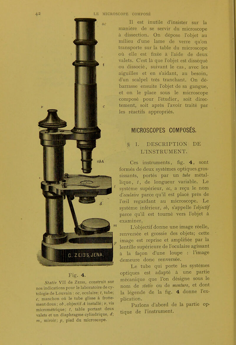 Fig. 4. Stativ VII de Zeiss, construit sur nos indications pour le laboratoire de cy- tologie de Louvain : oc, oculaire; t, tube; c, manchon où le tube glisse à frotte- ment doux; ob , objectif/l installé; v, vis micrométrique; t, table portant deux valets et un diaphragme cylindrique, d; m, miroir; p, pied du microscope. Il est inutile d'insister sur la manière de se servir du microscope à dissection. On dépose l'objet au milieu d'une lame de verre qu'on transporte sur la table du microscope où elle est fixée à l'aide de deux valets. C'est là que l'objet est disséqué ou dissocié, suivant le cas, avec les aiguilles et en s'aidant, au besoin, d'un scalpel très tranchant. On dé- barrasse ensuite l'objet de sa gangue, et on le place sous le microscope composé pour l'étudier, soit direc- tement, soit après l'avoir traité par les réactifs appropriés. MICROSCOPES COMPOSÉS. § I. DESCRIPTION DE L'INSTRUMENT. Ces instruments, fig. 4, sont formés de deux systèmes optiques gros- sissants, portés par un tube métal- lique, t, de longueur variable. Le système supérieur, oc, a reçu le nom d'oculaire parce qu'il est placé près de l'œil regardant au microscope. Le système inférieur, ob, s'appelle Y objectif parce qu'il est tourné vers l'objet à examiner. L'objectif donne une image réelle, renversée et grossie des objets; cette image est reprise et amplifiée par la lentille supérieure de l'oculaire agissant à la façon d'une loupe : l'image demeure donc renversée. Le tube qui porte les systèmes optiques est adapté à une partie mécanique que l'on désigne sous le nom de stativ ou de monture, et dont la légende de la fig. 4 donne l'ex- plication. Parlons d'abord de la partie op- tique de l'instrument.