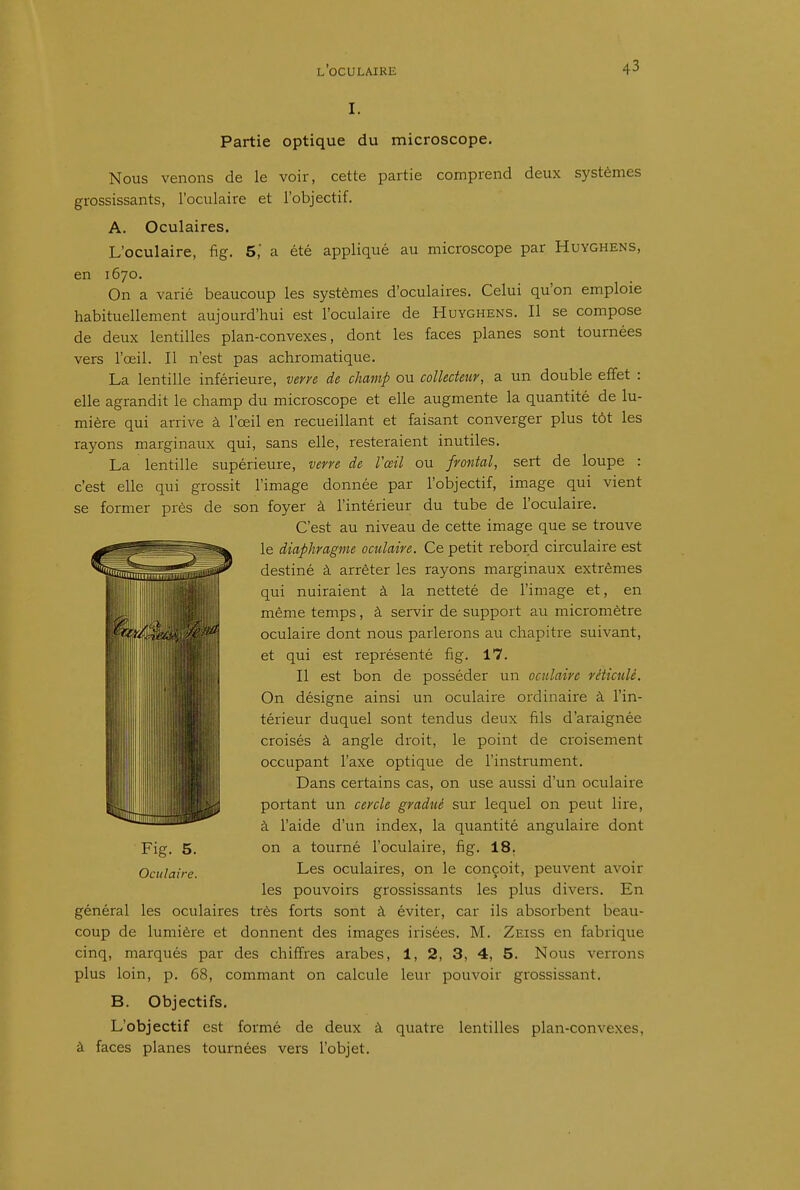 Partie optique du microscope. Nous venons de le voir, cette partie comprend deux systèmes grossissants, l'oculaire et l'objectif. A. Oculaires. L'oculaire, fig. 5', a été appliqué au microscope par Huyghens, en 1670. On a varié beaucoup les systèmes d'oculaires. Celui qu'on emploie habituellement aujourd'hui est l'oculaire de Huyghens. Il se compose de deux lentilles plan-convexes, dont les faces planes sont tournées vers l'œil. Il n'est pas achromatique. La lentille inférieure, verye de champ ou collecteur, a un double effet : elle agrandit le champ du microscope et elle augmente la quantité de lu- mière qui arrive à l'œil en recueillant et faisant converger plus tôt les rayons marginaux qui, sans elle, resteraient inutiles. La lentille supérieure, verre de Vœil ou frontal, sert de loupe : c'est elle qui grossit l'image donnée par l'objectif, image qui vient se former près de son foyer à l'intérieur du tube de l'oculaire. C'est au niveau de cette image que se trouve le diaphragme oculaire. Ce petit rebord circulaire est destiné à arrêter les rayons marginaux extrêmes qui nuiraient à la netteté de l'image et, en même temps, à servir de support au micromètre oculaire dont nous parlerons au chapitre suivant, et qui est représenté fig. 17. Il est bon de posséder un oculaire réticulé. On désigne ainsi un oculaire ordinaire à l'in- térieur duquel sont tendus deux fils d'araignée croisés à angle droit, le point de croisement occupant l'axe optique de l'instrument. Dans certains cas, on use aussi d'un oculaire l lïlî portant un cercle gradué sur lequel on peut lire, à l'aide d'un index, la quantité angulaire dont on a tourné l'oculaire, fig. 18, Les oculaires, on le conçoit, peuvent avoir les pouvoirs grossissants les plus divers. En général les oculaires très forts sont à éviter, car ils absoi^bent beau- coup de lumière et donnent des images irisées. M. Zeiss en fabrique cinq, marqués par des chiffres arabes, 1, 2, 3, 4, 5. Nous verrons plus loin, p. 68, commant on calcule leur pouvoir grossissant. B. Objectifs. L'objectif est formé de deux à quatre lentilles plan-convexes, à faces planes tournées vers l'objet. I Fig. 5. Oculaire.