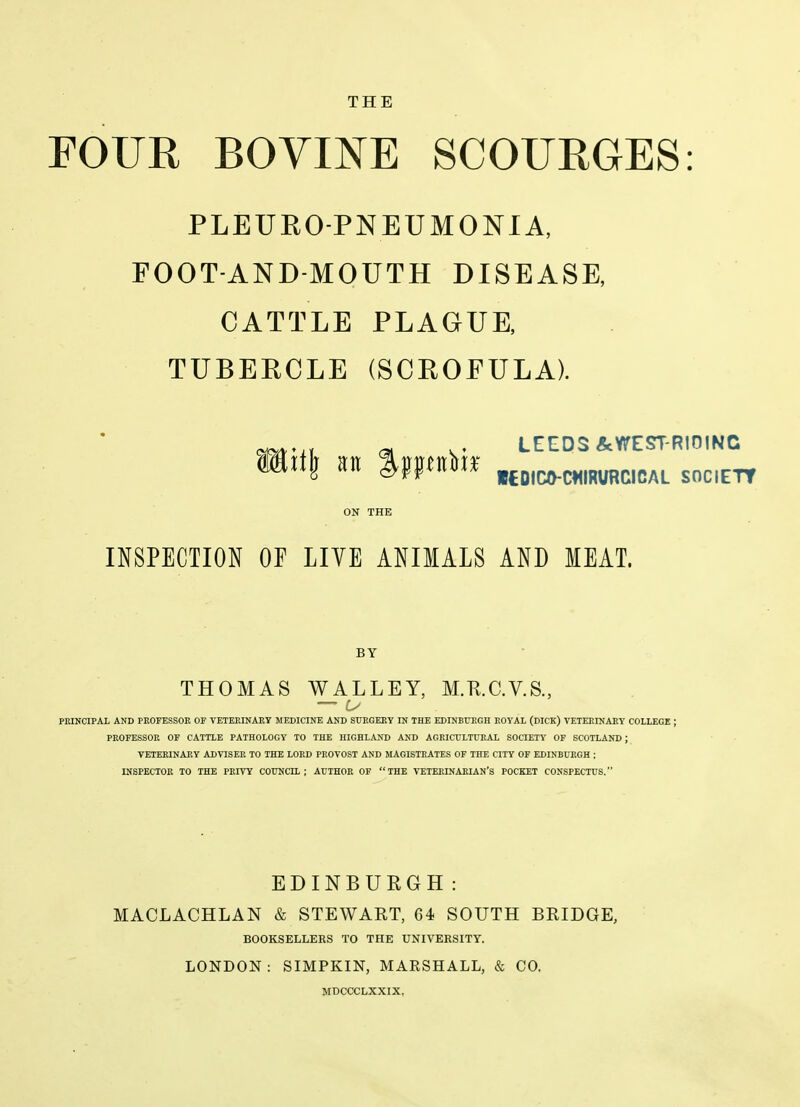 THE FOUR BOVINE SCOURGES PLEUEO-PNEUMONIA, FOOT-AND-MOUTH DISEASE, CATTLE PLAGUE, TUBERCLE (SCROFULA). ^ LEEDS&WEST-RIOINC li\ M %m^X^ UDICO-C^IRURCICAL SOC.ETT ON THE INSPECTION OF LIYE ANIMALS AND MEAT. BY THOMAS WALLEY, M.K.C.V.S., PKINCIPAL AND PROFESSOR OF VETERINARY MEDICINE AND STTBGERY IN THE EDINBURGH ROYAL (DICK) VETERINARY COLLEGE ; PROFESSOR OF CATTLE PATHOLOGY TO THE HIGHLAND AND AGRICULTURAL SOCIETY OF SCOTLAND ; VETERINARY ADVISER TO THE LORD PROVOST AND MAGISTRATES OF THE CITY OF EDINBURGH ; INSPECTOR TO THE PRIVY COUNCIL; AUTHOR OF THE VETERINARIAN'S POCKET CONSPECTUS. EDINBURGH: MACLACHLAN & STEWART, 64 SOUTH BRIDGE, BOOKSELLERS TO THE UNIVERSITY. LONDON: SIMPKIN, MARSHALL, & CO.