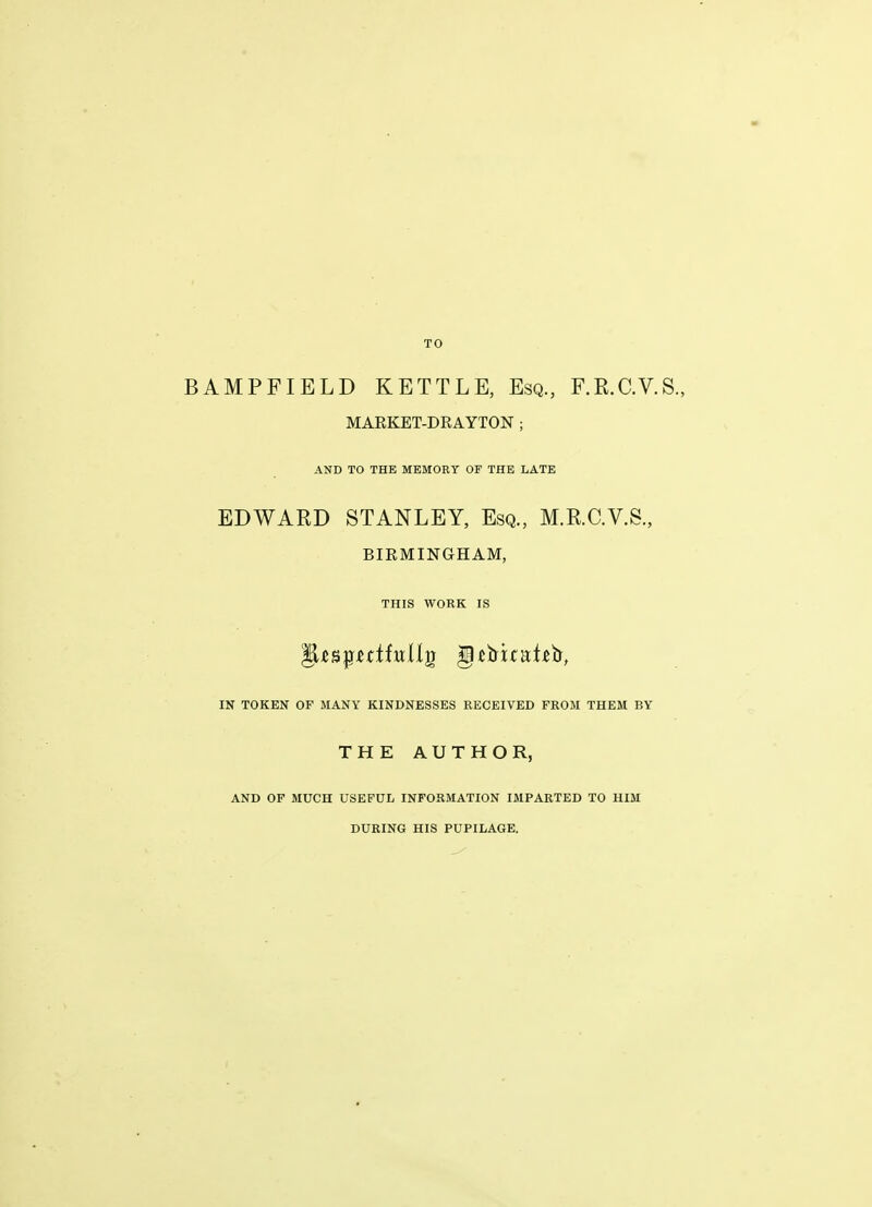 TO BAMPFIBLD KETTLE, Esq, F.R.C.V.S., MARKET-DRAYTON ; AND TO THE MEMORY OF THE LATE EDWARD STANLEY, Esq., M.R.C.V.S., BIRMINGHAM, THIS WORK IS IN TOKEN OF MANY KINDNESSES RECEIVED FROM THEM BY THE AUTHOR, AND OF MUCH USEFUL INFORMATION IMPARTED TO HIM DURING HIS PUPILAGE.