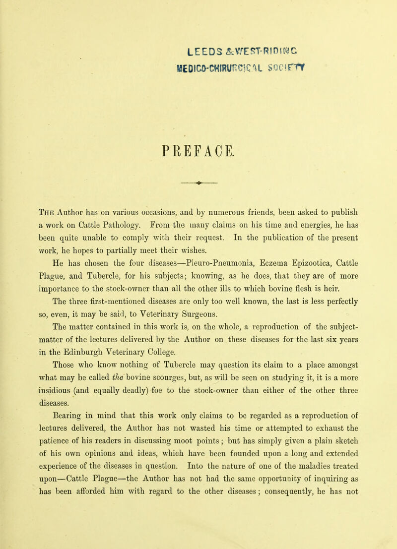 LEEDS &V/E?T-RiniWC iii£Dici>-c«iRurc]CU sccirrf PREFACE. The Author has on various occasions, and by numerous friends, been asked to publish a work on Cattle Pathology. From the many claims on his time and energies, he has been quite unable to comply with their request. In the publication of the present work, he hopes to partially meet their wishes. He has chosen the four diseases—Pleuro-Pneumonia, Eczema Epizootica, Cattle Plague, and Tubercle, for his subjects; knowing, as he does, that they are of more importance to the stock-owner than all the other ills to which bovine flesh is heir. The three first-mentioned diseases are only too well known, the last is less perfectly so, even, it may be said, to Veterinary Surgeons. The matter contained in this work is, on the whole, a reproduction of the subject- matter of the lectures delivered by the Author on these diseases for the last six years in the Edinburgh Veterinary College. Those who know nothing of Tubercle may question its claim to a place amongst what may be called the bovine scourges, but, as will be seen on studying it, it is a more insidious (and equally deadly) foe to the stock-owner than either of the other three diseases. Bearing in mind that this work only claims to be regarded as a reproduction of lectures delivered, the Author has not wasted his time or attempted to exhaust the patience of his readers in discussing moot points; but has simply given a plain sketch of his own opinions and ideas, which have been founded upon a long and extended experience of the diseases in question. Into the nature of one of the maladies treated upon—Cattle Plague—the Author has not had the same opportunity of inquiring as has been afforded him with regard to the other diseases; consequently, he has not