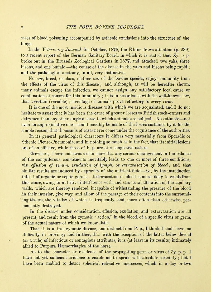 cases of blood poisoning accompanied by asthenic exudations into the structure of the lungs. In the Veterinary Journal for October, 1878, the Editor draws attention (p. 239) to a recent report of the German Sanitary Board, in which it is stated that Zy, p. p. broke out in the Brussels Zoological Gardens in 1877, and attacked two yaks, three bisons, and one buffalo,—the course of the disease in the yaks and bisons being rapid ; and the pathological anatomy, in all, very distinctive. No age, breed, or class, neither sex of the bovine species, enjoys immunity from the effects of the virus of this disease ; and although, as will be hereafter shown, many animals escape the infection, we cannot assign any satisfactory local cause, or combination of causes, for this immunity ; it is in accordance with the well-known law, that a certain (variable) percentage of animals prove refractory to every virus. It is one of the most insidious diseases with which we are acquainted, and I do not hesitate to assert that it has been the cause of greater losses to British stock-owners and dairymen than any other single disease to which animals are subject. No estimate—not even an approximative one—could possibly be made of the losses sustained by it, for the simple reason, that thousands of cases never come under the cognisance of the authorities. In its general pathological characters it differs very materially from Sporadic or Sthenic Pleuro-Pneumonia, and in nothing so much as in the fact, that its initial lesions are of an effusive, while those of P. p. are of a congestive nature. Elsewhere, I have endeavoured to show that any serious derangement in the balance of the sanguiferous constituents inevitably leads to one or more of three conditions, viz., effusion of serum, exudation of lymph, or extravasation of blood; and that similar results are induced by depravity of the nutrient fluid—i.e., by the introduction into it of organic or septic germs. Extravasation of blood is more likely to result from this cause, owing to nutritive interference with, and structural alteration of, the capUlary walls, which are thereby rendered incapable of withstanding the pressure of the blood in their interior, give way, and allow of the passage of their contents into the surround- ing tissues, the vitality of which is frequently, and, more often than otherwise, per- manently destroyed. In the disease under consideration, efiusion, exudation, and extravasation are all present, and result from the zymotic  action, in the blood, of a specific virus or germ, of the actual nature of which we know little. That it is a true zymotic disease, and distinct from P. p., I think I shall have no difficulty in proving; and further, that with the exception of the latter being devoid (as a rule) of infectious or contagious attributes, it is (at least in its results) intimately allied to Purpura Hsemorrhagica of the horse. As to the character or residence of the propagating germ or virus of Zy. p. p., I have not yet sufficient evidence to enable me to speak with absolute certainty; but I have been enabled to detect spherical refractive micrococci, which in a day or two