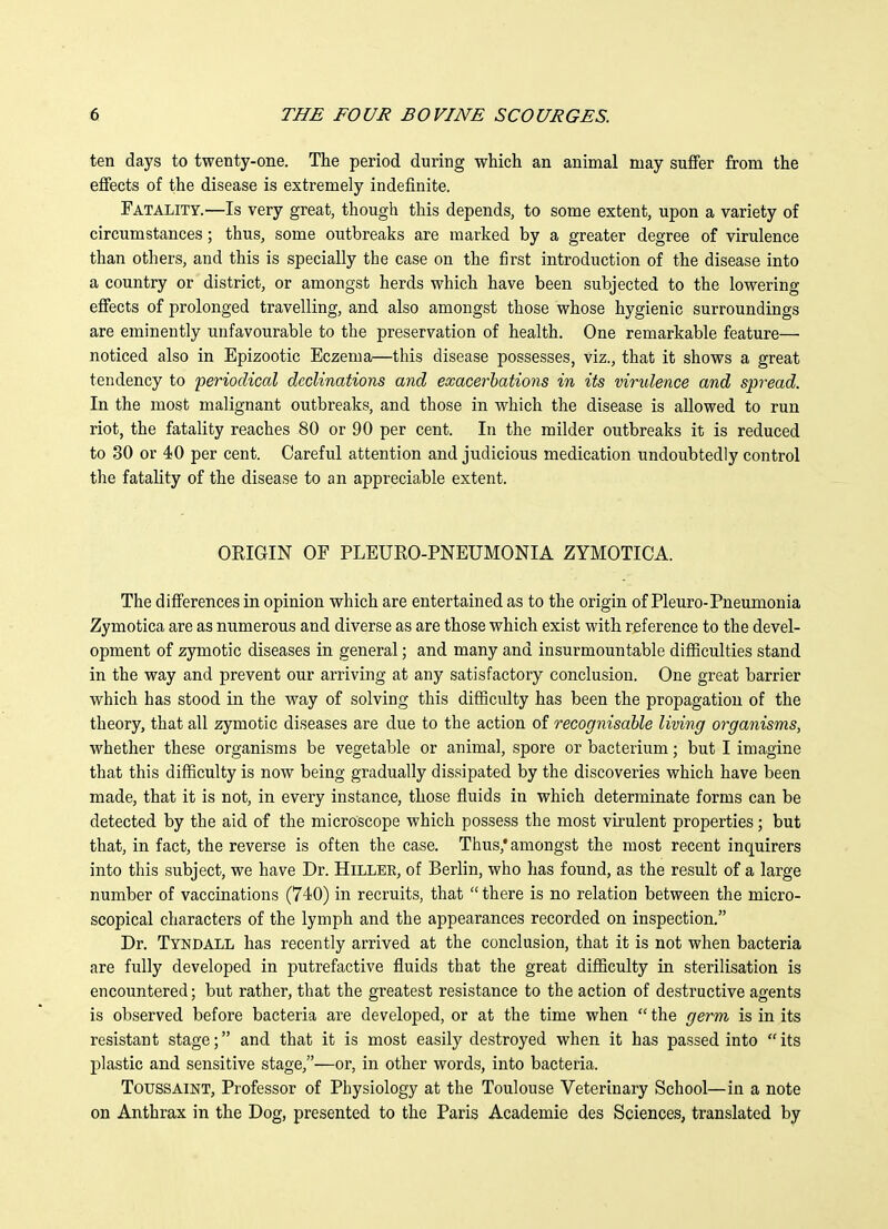 ten days to twenty-one. The period during which an animal may suffer from the effects of the disease is extremely indefinite. Fatality.—Is very great, though this depends, to some extent, upon a variety of circumstances; thus, some outbreaks are marked by a greater degree of virulence than others, and this is specially the case on the first introduction of the disease into a country or district, or amongst herds which have been subjected to the lowering effects of prolonged travelling, and also amongst those whose hygienic surroundings are eminently unfavourable to the preservation of health. One remarkable feature— noticed also in Epizootic Eczema—this disease possesses, viz., that it shows a great tendency to periodical declinations and exacerbations in its virulence and spread. In the most malignant outbreaks, and those in which the disease is allowed to run riot, the fatality reaches 80 or 90 per cent. In the milder outbreaks it is reduced to 30 or 40 per cent. Careful attention and judicious medication undoubtedly control the fatality of the disease to an appreciable extent. ORIGIN OF PLEURO-PNEUMONIA ZYMOTICA. The differences in opinion which are entertained as to the origin of Pleuro-Pneumonia Zymotica are as numerous and diverse as are those which exist with reference to the devel- opment of zymotic diseases in general; and many and insurmountable difiiculties stand in the way and prevent our arriving at any satisfactory conclusion. One great barrier which has stood in the way of solving this difficulty has been the propagation of the theory, that all zymotic diseases are due to the action of recognisable living organisms, whether these organisms be vegetable or animal, spore or bacterium; but I imagine that this difficulty is now being gradually dissipated by the discoveries which have been made, that it is not, in every instance, those fluids in which determinate forms can be detected by the aid of the microscope which possess the most virulent properties; but that, in fact, the reverse is often the case. Thus,'amongst the most recent inquirers into this subject, we have Dr. Hillee, of Berlin, who has found, as the result of a large number of vaccinations (740) in recruits, that there is no relation between the micro- scopical characters of the lymph and the appearances recorded on inspection. Dr. Tyndall has recently arrived at the conclusion, that it is not when bacteria are fully developed in putrefactive fluids that the great difficulty in sterilisation is encountered; but rather, that the greatest resistance to the action of destructive agents is observed before bacteria are developed, or at the time when the germ is in its resistant stage; and that it is most easily destroyed when it has passed into its plastic and sensitive stage,—or, in other words, into bacteria. Toussaint, Professor of Physiology at the Toulouse Veterinary School—in a note on Anthrax in the Dog, presented to the Paris Academie des Sciences, translated by