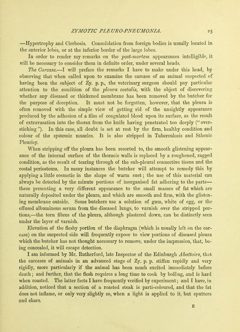 —Hypertrophy and Cirrhosis. Consolidation from foreign bodies is usually located in the anterior lobes, or at the inferior border of the large lobes. In order to render my remarks on the post-mortem appearances intelligible, it will be necessary to consider them in definite order, under several heads. The Carcase.—I will preface the remarks I have to make under this head, by observing that when called upon to examine the carcase of an animal suspected of having been the subject of Zy. p. p., the veterinary surgeon should pay particular attention to the condition of the pleura costalis, with the object of discovering whether any diseased or thickened membrane has been removed by the butcher for the purpose of deception. It must not be forgotten, however, that the pleura is often removed with the simple view of getting rid of the unsightly appearance produced by the adhesion of a film of coagulated blood upon its surface, as the result of extravasation into the thorax from the knife having penetrated too deeply ( over- sticking ). In this case, all doubt is set at rest by the firm, healthy condition and colour of the systemic muscles. It is also stripped in Tuberculosis and Sthenic Pleurisy. When stripping off the pleura has been resorted to, the smooth glistening appear- ance of the internal surface of the thoracic walls is replaced by a roughened, ragged condition, as the result of tearing through of the sub-pleural connective tissue and the costal periosteum. In many instances the butcher will attempt to remedy this by applying a little cosmetic in the shape of warm suet; the use of this material can always be detected by the minute portions of inorganised fat adhering to the parts— these presenting a very different appearance to the small masses of fat which are naturally deposited under the pleura, and which are smooth and firm, with the glisten- ing membrane outside. Some butchers use a solution of gum, white of egg, or the effused albuminous serum from the diseased lungs, to varnish over the stripped por- tions,—the torn fibres of the pleura, although plastered down, can be distinctly seen under the layer of varnish. Elevation of the fleshy portion of the diaphragm (which is usually left on the car- case) on the suspected side will frequently expose to view portions of diseased pleura which the butcher has not thought necessary to remove, under the impression, that, be- ing concealed, it will escape detection. I am informed by Mr. Eutherford, late Inspector of the Edinburgh Abattoirs, that the carcases of animals in an advanced stage of Zy. p. p. stiffen rapidly and very rigidly, more particularly if the animal has been much excited immediately before death; and further, that the flesh requires a long time to cook by boiling, and is hard when roasted. The latter facts I have frequently verified by experiment; and I have, in addition, noticed that a section of a roasted steak is parti-coloured, and that the fat does not inflame, or only very slightly so, when a light is applied to it, but sputters and chars.