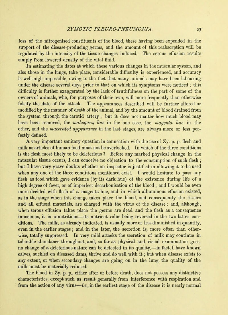 loss of the nitrogenised constituents of the blood, these having been expended in the support of the disease-producing germs, and the amount of this reabsorption will be regulated by the intensity of the tissue changes induced. The serous effusion results simply from lowered density of the vital fluid. In estimating the dates at which these various changes in the muscular system, and also those in the lungs, take place, considerable difficulty is experienced, and accuracy is well-nigh impossible, owing to the fact that many animals may have been labouring under the disease several days prior to that on which its symptoms were noticed; this difficulty is further exaggerated by the lack of truthfulness on the part of some of the owners of animals, who, for purposes of their own, will more frequently than otherwise falsify the date of the attack. The appearances described will be further altered or modified by the manner of death of the animal, and by the amount of blood drained from the system through the carotid artery ; but it does not matter how much blood may have been removed, the mahogany hue in the one case, the magenta hue in the other, and the macerated appearance in the last stages, are always more or less per- fectly defined. A very important sanitary question in connection with the use of Zy. p. p. flesh and milk as articles of human food must not be overlooked. In which of the three conditions is the flesh most likely to be deleterious ? Before any marked physical change in the muscular tissue occurs, I can conceive no objection to the consumption of such flesh ; but I have very grave doubts whether an inspector is justified in allowing it to be used when any one of the three conditions mentioned exist. I would hesitate to pass any flesh as food which gave evidence (by its dark hue) of the existence during life of a high degree of fever, or of imperfect decarbonisation of the blood ; and I would be even more decided with flesh of a magenta hue, and in which albuminous effusion existed, as in the stage when this change takes place the blood, and consequently the tissues and all effused materials, are charged with the virus of the disease: and, although, when serous effusion takes place the germs are dead and the flesh as a consequence innocuous, it is innutritious—its nutrient value being reversed in the two latter con- ditions. The milk, as already indicated, is usually more or less diminished in quantity, even in the earlier stages ; and in the later, the secretion is, more often than other- wise, totally suppressed. In very mild attacks the secretion of milk may continue in tolerable abundance throughout, and, so far as physical and visual examination goes, no change of a deleterious nature can be detected in its quality,—in fact, I have known calves, suckled on diseased dams, thrive and do well with it; but when disease exists to any extent, or when secondary changes are going on in the lung, the quality of the milk must be materially reduced. The blood in Zy. p. p., either after or before death, does not possess any distinctive characteristics, except such as result generally from interference with respiration and from the action of any virus—i.e., in the earliest stage of the disease it is nearly normal