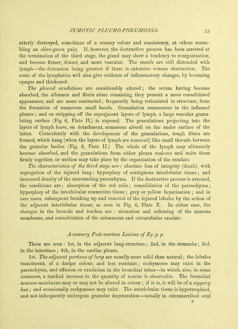 utterly destroyed, sometimes of a creamy colour and consistency, at others resem- bling an olive-green pulp. If, however, the destructive process has been arrested at the termination of the third stage, the gland may show a tendency to reorganisation, and become firmer, denser, and more vascular. The vessels are still distended with lymph—the distension being greatest if there is extensive venous obstruction. The coats of the lymphatics will also give evidence of inflammatory changes, by becoming opaque and thickened. The pleural exudations are considerably altered; the serum having become absorbed, the albumen and fibrin alone remaining, they present a more consolidated appearance, and are more contracted; frequently being reticulated in structure, from the formation of numerous small bands. Granulation commences in the inflamed pleurte; and on stripping off the superjacent layers of lymph, a large vascular granu- lating surface (Fig 6, Plate II.) is exposed. The granulations projecting into the layers of lymph leave, on detachment, numerous alveoli on the under surface of the latter. Coincidently with the development of the granulations, tough fibres are formed, which hang (when the layers of lymph are removed) like small threads between the granular bodies (Fig. 6, Plate II.) The whole of the lymph may ultimately become absorbed, and the granulations from either pleura coalesce and unite them firmly together, or unition may take place by the organisation of the exudate. The characteristics of the third stage are: absolute loss of integrity (death), with segregation of the injured lung; hyperplasy of contiguous interlobular tissue; and increased density of the surrounding parenchyma. If the destructive process is arrested, the conditions are: absorption of the red cells; consolidation of the parenchyma; hyperplasy of the interlobular connective tissue; grey or yellow hepatisation ; and in rare cases, subsequent breaking up and removal of the injured lobules by the action of the adjacent interlobular tissue, as seen in Pig. 6, Plate X. In either case, the changes in the bronchi and trachea are : ulceration and softening of the mucous membrane, and consolidation of the submucous and extratubular exudate. Accessory Post-mortem Lesions of Zy.p.p. These are seen : 1st, in the adjacent hmg-structure; 2nd, in the stomachs; 3rd, in the intestines ; 4th, in the cardiac pleura. 1st. The adjacent portions of lung are usually more solid than natural; the lobules translucent, of a darker colour, and less resistant; ecchymoses may exist in the parenchyma, and effusion or exudation in the bronchial tubes—in which, also, in some instances, a marked increase in the quantity of mucus is observable. The bronchial . mucous membrane may or may not be altered in colour ; if it is, it will be of a coppery hue; and occasionally ecchymoses may exist. The interlobular tissue is hypertrophied, and not infrequently undergoes granular degeneration—usually in circumscribed oval F