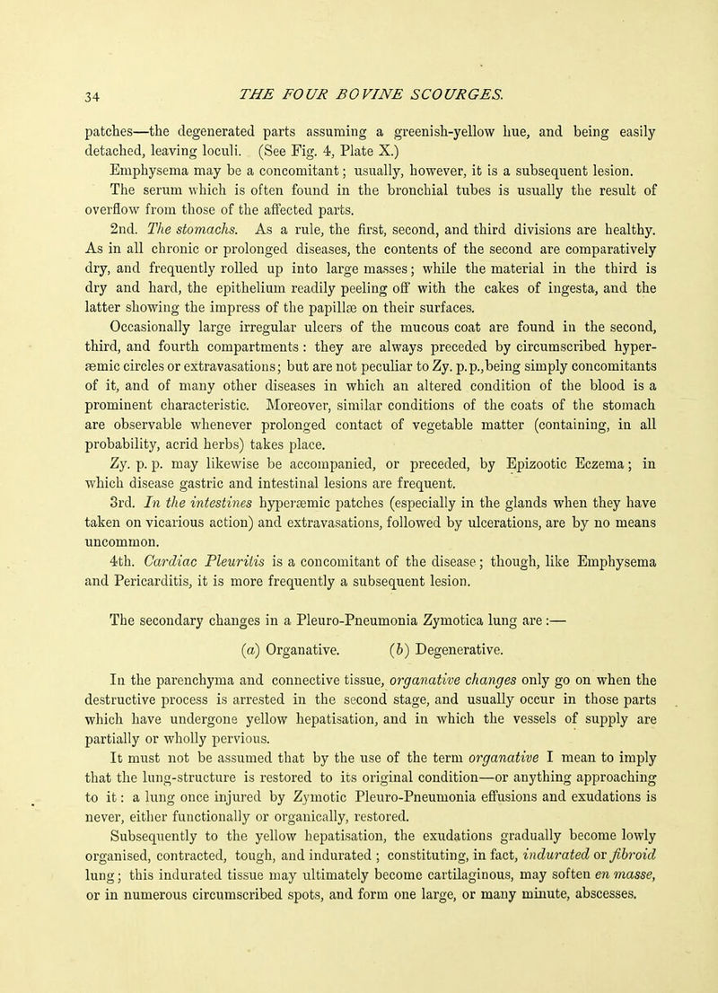 patches—the degenerated parts assuming a greenish-yellow hue, and being easily detached, leaving loculi. (See Fig. 4, Plate X.) Emphysema may be a concomitant; usually, however, it is a subsequent lesion. The serum which is often found in the bronchial tubes is usually the result of overflow from those of the affected parts. 2nd. The stomachs. As a rule, the first, second, and third divisions are healthy. As in all chronic or prolonged diseases, the contents of the second are comparatively dry, and frequently rolled up into large masses; while the material in the third is dry and hard, the epithelium readily peeling ofi* with the cakes of ingesta, and the latter showing the impress of the papilte on their surfaces. Occasionally large irregular ulcers of the mucous coat are found in the second, third, and fourth compartments : they are always preceded by circumscribed hyper- aemic circles or extravasations; but are not peculiar to Zy. p.p.,being simply concomitants of it, and of many other diseases in which an altered condition of the blood is a prominent characteristic. Moreover, similar conditions of the coats of the stomach are observable whenever prolonged contact of vegetable matter (containing, in all probability, acrid herbs) takes place. Zy. p. p. may likewise be accompanied, or preceded, by Epizootic Eczema; in which disease gastric and intestinal lesions are frequent. 3rd. In the intestines hypei'semic patches (especially in the glands when they have taken on vicarious action) and extravasations, followed by ulcerations, are by no means uncommon. 4th. Cardiac Pleuriiis is a concomitant of the disease; though, like Emphysema and Pericarditis, it is more frequently a subsequent lesion. The secondary changes in a Pleuro-Pneumonia Zymotica lung are:— (a) Organative. (6) Degenerative. In the parenchyma and connective tissue, organative changes only go on when the destructive process is arrested in the second stage, and usually occur in those parts which have undergone yellow hepatisation, and in which the vessels of supply are partially or wholly pervious. It must not be assumed that by the use of the term organative I mean to imply that the lung-structure is restored to its original condition—or anything approaching to it: a lung once injured by Zymotic Pleuro-Pneumonia effusions and exudations is never, either functionally or organically, restored. Subsequently to the yellow hepatisation, the exudations gradually become lowly organised, contracted, tough, and indurated ; constituting, in fact, indurated ov fibroid lung; this indurated tissue may ultimately become cartilaginous, may soften en masse, or in numerous circumscribed spots, and form one large, or many minute, abscesses.