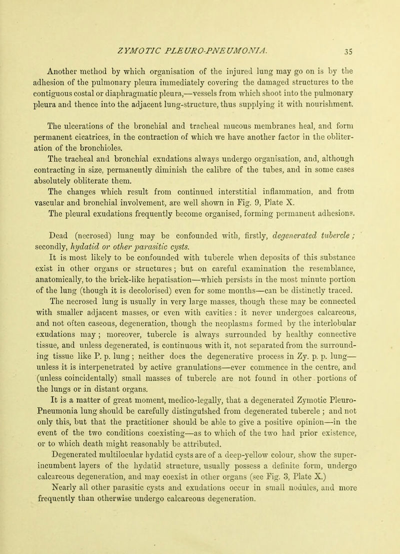 Another method by which organisation of the injured lung may go on is by tlie adhesion of the puhnonary pleura immediately covering the damaged structures to the contiguous costal or diaphragmatic pleura,—vessels from which shoot into the pulmonary pleura and thence into the adjacent lung-structure, thus supplying it with nourishment. The ulcerations of the bronchial and tracheal mucous membranes heal, and form permanent cicatrices, in the contraction of which we have another factor in the obliter- ation of the bronchioles. The tracheal and bronchial exudations always undergo organisation, and, although contracting in size, permanently diminish the calibre of the tubes, and in some cases absolutely obliterate them. The changes which result from continued interstitial inflammation, and from vascular and bronchial involvement, are well shown in Fig. 9, Plate X. The pleural exudations frequently become organised, forming permanent adhesions. Dead (necrosed) lung may be confounded with, firstly, degenerated tubercle; secondly, hydatid or other parasitic cysts. It is most likely to be confounded with tubercle when deposits of this substance exist in other organs or structures; but on careful examination the resemblance, anatomically, to the brick-like hepatisation—which persists in the most minute portion of the lung (though it is decolorised) even for some months—can be distinctly traced. The necrosed lung is usually in very large masses, though these may be connected with smaller adjacent masses, or even with cavities: it never undergoes calcareous, and not often caseous, degeneration, though the neoplasms formed by the interlobular exudations may; moreover, tubercle is always surrounded by healthy connective tissue, and unless degenerated, is continuous with it, not separated from the surround- ing tissue like P. p. lung ; neither does the degenerative process in Zy. p. p. lung— unless it is interpenetrated by active granulations—ever commence in the centre, and (unless coincidentally) small masses of tubercle are not found in other portions of the lungs or in distant organs. It is a matter of great moment, medico-legall}', that a degenerated Zymotic Pleuro- pneumonia lung should be carefully distinguished from degenerated tubercle ; and not only this, but that the practitioner should be able to give a positive opinion—in the event of the two conditions coexisting—as to which of the two had prior existence, or to which death might reasonably be attributed. Degenerated multilocular hydatid cysts are of a deep-yellow colour, show the super- incumbent layers of the hydatid structure, usually possess a definite form, undergo calcareous degeneration, and may coexist in other organs (see Fig. 3, Plate X.) Nearly all other parasitic cysts and exudations occur in small nodules, and more frequently than otherwise undergo calcareous degeneration.