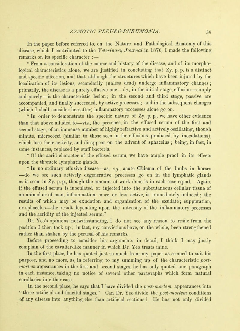 In the paper before referred to, on the Nature and Pathological Anatomy of this disease, which I contributed to the Veterinary Journal in 187G, I made the following remarks on its specific character :—  From a consideration of the course and history of the disease, and of its morpho- logical characteristics alone, we are justified in concluding that Zy. p. p. is a distinct and specific affection, and that, although the structures which have been injured by the localisation of its lesions, secondarily (unless dead) undergo inflammatory changes ; primarily, the disease is a purely effusive one—i.e., in the initial stage, effusion—simply and purely—is the characteristic lesion; in the second and third stage, passive are accompanied, and finally succeeded, by active processes ; and in the subsequent changes (which I shall consider hereafter) inflammatory processes alone go on.  In order to demonstrate the specific nature of Zy. p. p., we have other evidence than that above alluded to—viz., the presence, in the eflused serum of the first and second stage, of an immense number of highly refractive and actively oscillating, though minute, micrococci (similar to those seen in the effusions produced by inoculations), which lose their activity, and disappear on the advent of sphacelus ; being, in fact, in some instances, replaced by staff bacteria.  Of the acrid character of the effused serum, we have ample proof in its effects upon the thoracic lymphatic glands.  In no ordinary effusive disease—as, e.g., acute CEderaa of the limbs in horses —do we see such actively degenerative processes go on in the lymphatic glands as is seen in Zy. p. p., though the amount of work done is in each case equal. Again, if the efiused serum is inoculated or injected into the subcutaneous cellular tissue of an animal or of man, inflammation, more or less active, is immediately induced ; the results of which may be exudation and organisation of the exudate; suppuration, or sphacelus—the result depending upon the intensity of the inflammatory processes and the acridity of the injected serum. Dr. Yeo's opinions notwithstanding, I do not see any reason to resile from the position I then took up ; in fact, my convictions have, on the whole, been strengthened rather than shaken by the perusal of his remarks. Before proceeding to consider his arguments in detail, I think I may justly complain of the cavalier-like manner in which Dr. Yeo treats mine. In the first place, he has quoted just so much from my paper as seemed to suit his purpose, and no more, as, in referring to my summing up of the characteristic j^ost- mortem appearances in the first and second stages, he has only quoted one paragraph in each instance, taking no notice of several other paragraphs which form natural corollaries in either case. In the second place, he says that I have divided ihe jwst-mortem appearances into three artificial and fanciful stages. Can Dr. Yeo divide the post-mortem conditions of any disease into anything else than artificial sections ? He has not only divided