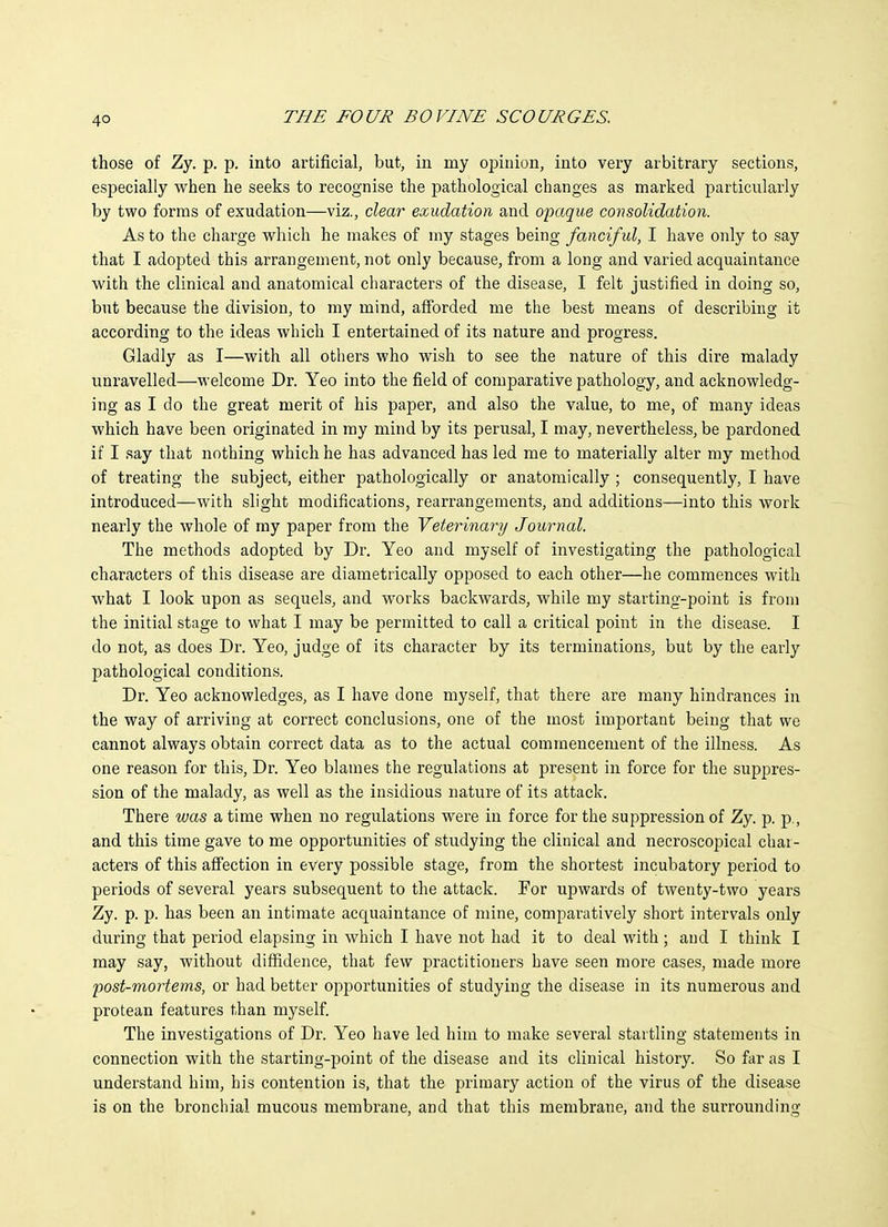 those of Zy. p. p. into artificial, but, in my opinion, into very arbitrary sections, especially when he seeks to recognise the pathological changes as marked particnlarly by two forms of exudation—viz., clear exudation and o'paque consolidation. As to the charge which he makes of my stages being fanciful, I have only to say that I adopted this arrangement, not only because, from a long and varied acquaintance with the clinical and anatomical characters of the disease, I felt justified in doing so, but because the division, to my mind, aff'orded me the best means of describing it according to the ideas which I entertained of its nature and progress. Gladly as I—with all others who wish to see the nature of this dire malady unravelled—welcome Dr. Yeo into the field of comparative pathology, and acknowledg- ing as I do the great merit of his paper, and also the value, to me, of many ideas which have been originated in my mind by its perusal, I may, nevertheless, be pardoned if I say that nothing which he has advanced has led me to materially alter my method of treating the subject, either pathologically or anatomically ; consequently, I have introduced—with slight modifications, rearrangements, and additions—into this work nearly the whole of ray paper from the Veterinary Journal. The methods adopted by Dr. Yeo and myself of investigating the pathological characters of this disease are diametrically opposed to each other—he commences with what I look upon as sequels, and works backwards, while my starting-point is from the initial stage to what I may be permitted to call a critical point in the disease. I do not, as does Dr. Yeo, judge of its character by its terminations, but by the early pathological conditions. Dr. Yeo acknowledges, as I have done myself, that there are many hindrances in the way of arriving at correct conclusions, one of the most important being that we cannot always obtain correct data as to the actual commencement of the illness. As one reason for this, Dr. Yeo blames the regulations at present in force for the suppres- sion of the malady, as well as the insidious nature of its attack. There was a time when no regulations were in force for the suppression of Zy. p. p., and this time gave to me opportunities of studying the clinical and necroscopical char- acters of this affection in every possible stage, from the shortest incubatory period to periods of several years subsequent to the attack. Por upwards of twenty-two years Zy. p. p. has been an intimate acquaintance of mine, comparatively short intervals only during that period elapsing in which I have not had it to deal with ; and I think I may say, without diffidence, that few practitioners have seen more cases, made more 2)Ost-mortems, or had better opportunities of studying the disease in its numerous and protean features than myself. The investigations of Dr. Yeo have led him to make several startling statements in connection with the starting-point of the disease and its clinical history. So far as I understand him, his contention is, that the primary action of the virus of the disease is on the bronchial mucous membrane, and that this membrane, and the surrounding