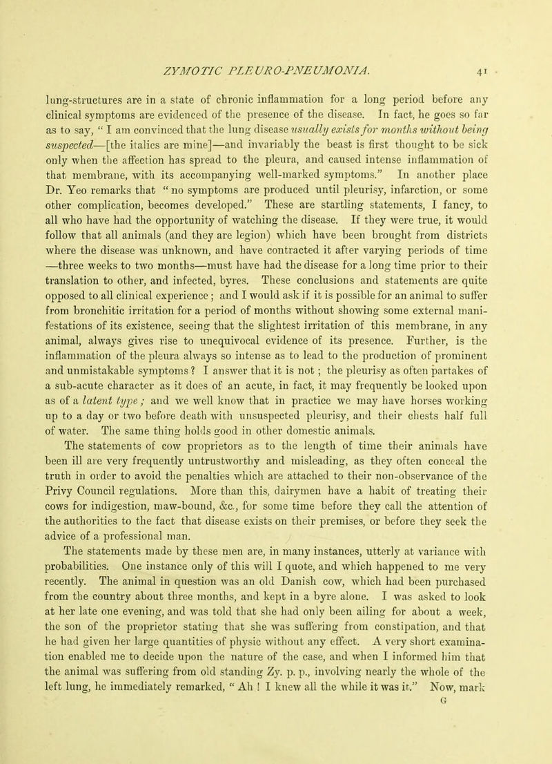 lang-stmctures are in a state of chronic inflammation for a long period before any clinical symptoms are evidenced of the presence of the disease. In fact, he goes so far as to say,  I am convinced that the lung disease usually exists for montJis without being suspected—[the italics are mine]—and invariably the beast is first thought to be sick only when the affection has spread to the pleura, and caused intense inflammation of that membrane, its accompanying well-marked symptoms. In another place Dr. Yeo remarks that  no symptoms are produced until pleurisy, infarction, or some other complication, becomes developed. These are startling statements, I fancy, to all who have had the opportunity of watching the disease. If they were true, it would follow that all animals (and they are legion) which have been brought from districts where the disease was unknown, and have contracted it after varying periods of time —three weeks to two months—must have had the disease for a long time prior to their translation to other, and infected, byres. These conclusions and statements are quite opposed to all clinical experience; and I would ask if it is possible for an animal to suffer from bronchitic irritation for a period of months without showing some external mani- festations of its existence, seeing that the slightest irritation of this membrane, in any animal, always gives rise to unequivocal evidence of its presence. Further, is the inflammation of the pleura always so intense as to lead to the production of prominent and unmistakable symptom.s ? I answer that it is not ; the pleurisy as often partakes of a sub-acute character as it does of an acute, in fact, it may frequently be looked upon as of a latent type; and we well know that in practice we may have horses working up to a day or two before death with unsuspected pleurisy, and their chests half full of water. The same thing holds good in other domestic animals. The statements of cow proprietors as to the length of time their animals have been ill are very frequently untrustworthy and misleading, as they often conceal the truth in order to avoid the penalties which are attached to their non-observance of the Privy Council regulations. More than this, dairymen have a habit of treating their cows for indigestion, maw-bound, &c., for some time before they call the attention of the authorities to the fact that disease exists on their premises, or before they seek the advice of a professional man. The statements made by these men are, in many instances, utterly at variance with probabilities. One instance only of this will I quote, and wliich happened to me very recently. The animal in question was an old Danish cow, which had been purchased from the country about three months, and kept in a byre alone. I was asked to look at her late one evening, and was told that she had only been ailing for about a week, the son of the proprietor stating that she was suffering from constipation, and that he had given her large quantities of physic without any effect. A very sliort examina- tion enabled me to decide upon the nature of the case, and when I informed liim that the animal was suffering from old standing Zy. p. p., involving nearly the whole of the left lung, he immediately remarked,  Ah ! I knew all the while it was it. Now, mark G