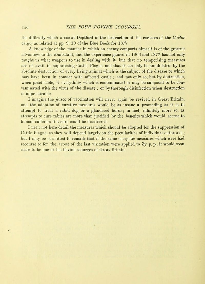 the difficulty which arose at Deptford in the destruction of the carcases of the Castor cargo, as related at pp. 9, 10 of the Blue Book for 1877. A knowledge of the manner in which an enemy comports himself is of the greatest advantage to the combatant, and the experience gained in 1866 and 1877 has not only taught us what weapons to use in dealing with it, but that no temporising measures are of avail in suppressing Cattle Plague, and that it can only be annihilated by the absolute destruction of every living animal which is the subject of the disease or which may have been in contact with affected cattle ; and not only so, but by destruction, when practicable, of everything which is contaminated or may be supposed to be con- taminated with the virus of the disease ; or by thorough disinfection when destruction is impracticable. I imagine the fiasco of vaccination will never again be revived in Great Britain, and the adoption of curative measures would be as insane a proceeding as it is to attempt to treat a rabid dog or a glandered horse ; in fact, infinitely more so, as attempts to cure rabies are more than justified by the benefits which would accrue to human sufferers if a cure could be discovered. I need not here detail the measures which should be adopted for the suppression of Cattle Plague, as they will depend largely on the peculiarities of individual outbreaks ; but I may be permitted to remark that if the same energetic measures which were had recourse to for the arrest of the last visitation were applied to Zy. p. p., it would soon cease to be one of the bovine scourges of Great Britain.