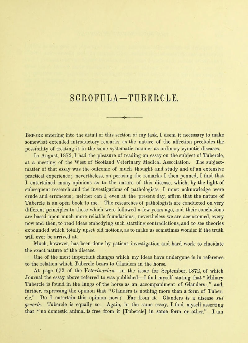 SCROFULA-TUBERCLE. Befoke entering into the detail of this section of my task, I deem it necessary to make somewhat extended introductory remarks, as the nature of the affection precludes the possibility of treating it in the same systematic manner as ordinary zymotic diseases. In August, 1872,1 had the pleasure of reading an essay on the subject of Tubercle, at a meeting of the West of Scotland Veterinary Medical Association. The subject- matter of that essay was the outcome of much thought and study and of an extensive practical experience; nevertheless, on perusing the remarks I then penned, I find that I entertained many opinions as to the nature of this disease, which, by the light of subsequent research and the investigations of pathologists, I must acknowledge were crude and erroneous; neither can I, even at the present day, affirm that the nature of Tubercle is an open book to me. The researches of pathologists are conducted on very different principles to those which were followed a few years ago, and their conclusions are based upon much more reliable foundations; nevertheless we are accustomed, every now and then, to read ideas embodying such startling contradictions, and to see theories expounded which totally upset old notions, as to make us sometimes wonder if the truth will ever be arrived at. Much, however, has been done by patient investigation and hard work to elucidate the exact nature of the disease. One of the most important changes which my ideas have undergone is in reference to the relation which Tubercle bears to Glanders in the horse. At page 672 of the Veterinarian—in the issue for September, 1872, of which Journal the essay above referred to was published—I find myself stating that Miliary Tubercle is found in the lungs of the horse as an accompaniment of Glanders ; and, further, expressing the opinion that Glanders is nothing more than a form of Tuber- cle. Do I entertain this opinion now ? Far from it. Glanders is a disease sui generis. Tubercle is equally so. Again, in the same essay, I find myself asserting