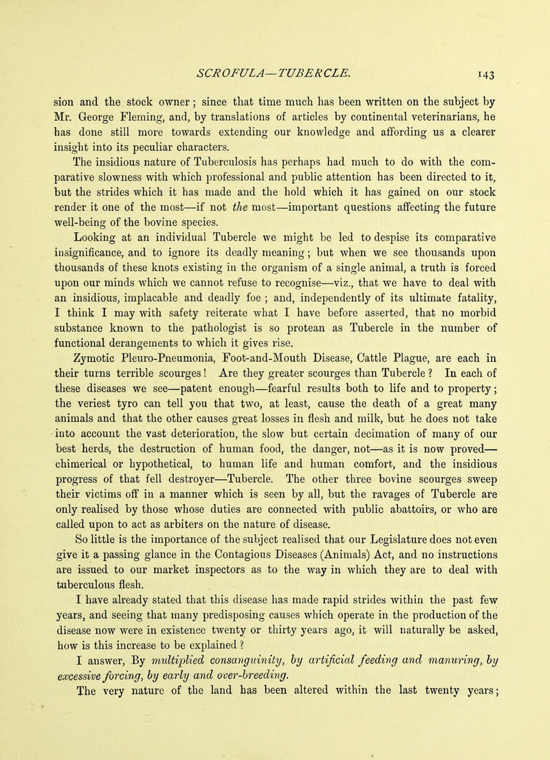 sion and the stock owner; since that time much has been written on the subject by Mr. George Fleming, and, by translations of articles by continental veterinarians, he has done still more towards extending our knowledge and affording us a clearer insight into its peculiar characters. The insidious nature of Tuberculosis has perhaps had much to do with the com- parative slowness with which professional and public attention has been directed to it, but the strides which it has made and the hold which it has gained on our stock render it one of the most—if not the most—important questions affecting the future well-being of the bovine species. Looking at an individual Tubercle we might be led to despise its comparative insignificance, and to ignore its deadly meaning; but when we see thousands upon thousands of these knots existing in the organism of a single animal, a truth is forced upon our minds which we cannot refuse to recognise—viz., that we have to deal with an insidious, implacable and deadly foe ; and, independently of its ultimate fatality, I think I may with safety reiterate what I have before asserted, that no morbid substance known to the pathologist is so protean as Tubercle in the number of functional derangements to which it gives rise. Zymotic Pleuro-Pneumonia, Foot-and-Mouth Disease, Cattle Plague, are each in their turns terrible scourges! Are they greater scourges than Tubercle ? In each of these diseases we see—patent enough—fearful results both to life and to property; the veriest tyro can tell you that two, at least, cause the death of a great many animals and that the other causes great losses in flesh and milk, but he does not take into account the vast deterioration, the slow but certain decimation of many of our best herds, the destruction of human food, the danger, not—as it is now proved— chimerical or hypothetical, to human life and human comfort, and the insidious progress of that fell destroyer—Tubercle. The other three bovine scourges sweep their victims off in a manner which is seen by all, but the ravages of Tubercle are only realised by those whose duties are connected with public abattoirs, or who are called upon to act as arbiters on the nature of disease. So little is the importance of the subject realised that our Legislature does not even give it a passing glance in the Contagious Diseases (Animals) Act, and no instructions are issued to our market inspectors as to the way in which they are to deal with tuberculous flesh. I have already stated that this disease has made rapid strides within the past few years, and seeing that many predisposing causes which operate in the production of the disease now were in existence twenty or thirty years ago, it will naturally be asked, how is this increase to be explained ? I answer. By multiplied consanguinity, by artificial feeding and manuring, by excessive forcing, by early and over-breeding. The very nature of the land has been altered within the last twenty years;