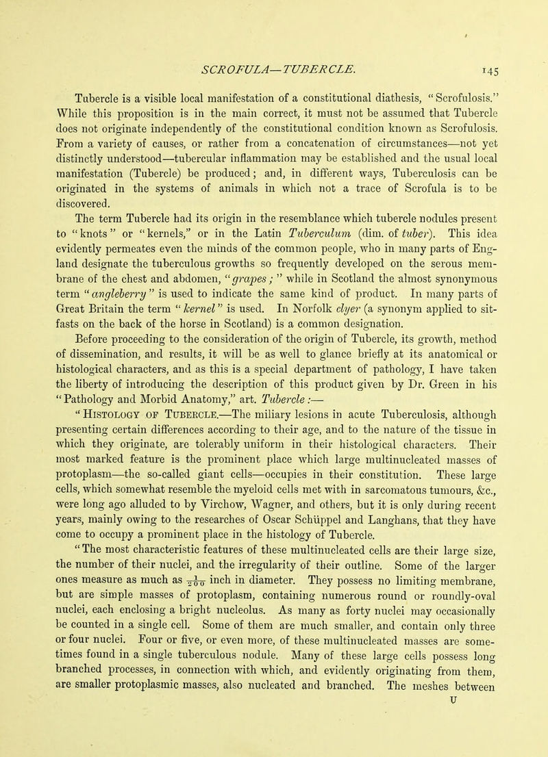 I SCROFULA—TUBERCLE. 145 Tubercle is a visible local manifestation of a constitutional diathesis, Scrofulosis. While this proposition is in the main correct, it must not be assumed that Tubercle does not originate independently of the constitutional condition known as Scrofulosis. From a variety of causes, or rather from a concatenation of circumstances—not yet distinctly understood—tubercular inflammation may be established and the usual local manifestation (Tubercle) be produced; and, in different ways, Tuberculosis can be originated in the systems of animals in which not a trace of Scrofula is to be discovered. The term Tubercle had its origin in the resemblance which tubercle nodules present to knots or kernels, or in the Latin Tuherculum (dim. of tuber). This idea evidently permeates even the minds of the common people, who in many parts of Eng- land designate the tuberculous growths so frequently developed on the serous mem- brane of the chest and abdomen, grapes; while in Scotland the almost synonymous term angleberry is used to indicate the same kind of product. In many parts of Great Britain the term kernel is used. In Norfolk dyer (a synonym applied to sit- fasts on the back of the horse in Scotland) is a common designation. Before proceeding to the consideration of the origin of Tubercle, its growth, method of dissemination, and results, it will be as well to glance briefly at its anatomical or histological characters, and as this is a special department of pathology, I have taken the liberty of introducing the description of this product given by Dr. Green in his Pathology and Morbid Anatomy, art. Tubercle :— Histology of Tubercle.—The miliary lesions in acute Tuberculosis, although presenting certain differences according to their age, and to the nature of the tissue in which they originate, are tolerably uniform in their histological characters. Their most marked feature is the prominent place which large multinucleated masses of protoplasm—the so-called giant cells—occupies in their constitution. These large cells, which somewhat resemble the myeloid cells met with in sarcomatous tumours, &c., were long ago alluded to by Virchow, Wagner, and others, but it is only during recent years, mainly owing to the researches of Oscar Schiippel and Langhans, that they have come to occupy a prominent place in the histology of Tubercle. The most characteristic features of these multinucleated cells are their large size, the number of their nuclei, and the irregularity of their outline. Some of the larger ones measure as much as inch in diameter. They possess no limiting membrane, but are simple masses of protoplasm, containing numerous round or roundly-oval nuclei, each enclosing a bright nucleolus. As many as forty nuclei may occasionally be counted in a single cell. Some of them are much smaller, and contain only three or four nuclei. Eour or five, or even more, of these multinucleated masses are some- times found in a single tuberculous nodule. Many of these large cells possess long branched processes, in connection with which, and evidently originating from them, are smaller protoplasmic masses, also nucleated and branched. The meshes between