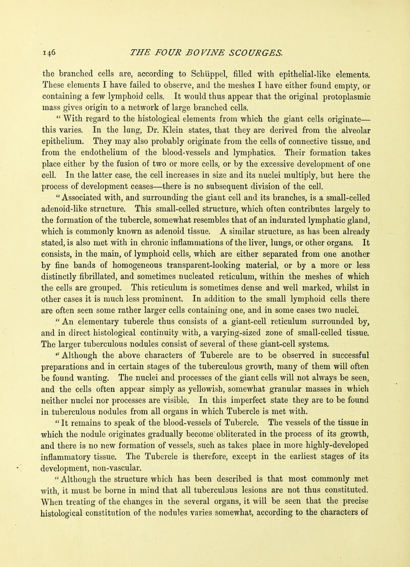 the branched cells are, according to Schuppel, filled with epithelial-like elements. These elements I have failed to observe, and the meshes I have either found empty, or containing a few lymphoid cells. It would thus appear that the original protoplasmic mass gives origin to a network of large branched cells.  With regard to the histological elements from which the giant cells originate— this varies. In the lung, Dr. Klein states, that they are derived from the alveolar epithelium. They may also probably originate from the cells of connective tissue, and from the endothelium of the blood-vessels and lymphatics. Their formation takes place either by the fusion of two or more cells, or by the excessive development of one cell. In the latter case, the cell increases in size and its nuclei multiply, but here the process of development ceases—there is no subsequent division of the cell.  Associated with, and surrounding the giant cell and its branches, is a small-celled adenoid-like structure. This small-celled structure, which often contributes largely to the formation of the tubercle, somewhat resembles that of an indurated lymphatic gland, which is commonly known as adenoid tissue. A similar structure, as has been already stated, is also met with in chronic inflammations of the liver, lungs, or other organs. It consists, in the main, of lymphoid cells, which are either separated from one another by fine bands of homogeneous transparent-looking material, or by a more or less distinctly fibrillated, and sometimes nucleated reticulum, within the meshes of which the cells are grouped. This reticulum is sometimes dense and well marked, whilst in other cases it is much less prominent. In addition to the small lymphoid cells there are often seen some rather larger cells containing one, and in some cases two nuclei.  An elementary tubercle thus consists of a giant-cell reticulum surrounded by, and in direct histological continuity with, a varying-sized zone of small-celled tissue. The larger tuberculous nodules consist of several of these giant-cell systems.  Although the above characters of Tubercle are to be observed in successful preparations and in certain stages of the tuberculous growth, many of them will often be found wanting. The nuclei and processes of the giant cells will not always be seen, and the cells often appear simply as yellowish, somewhat granular masses in which neither nuclei nor processes are visible. In this imperfect state they are to be found in tuberculous nodules from all organs in which Tubercle is met with.  It remains to speak of the blood-vessels of Tubercle. The vessels of the tissue in which the nodule originates gradually become'obliterated in the process of its growth, and there is no new formation of vessels, such as takes place in more highly-developed inflammatory tissue. The Tubercle is therefore, except in the earliest stages of its development, non-vascular.  Although the structure which has been described is that most commonly met with, it must be borne in mind that all tuberculous lesions are not thus constituted. When treating of the changes in the several organs, it will be seen that the precise histological constitution of the nodules varies somewhat, according to the characters of