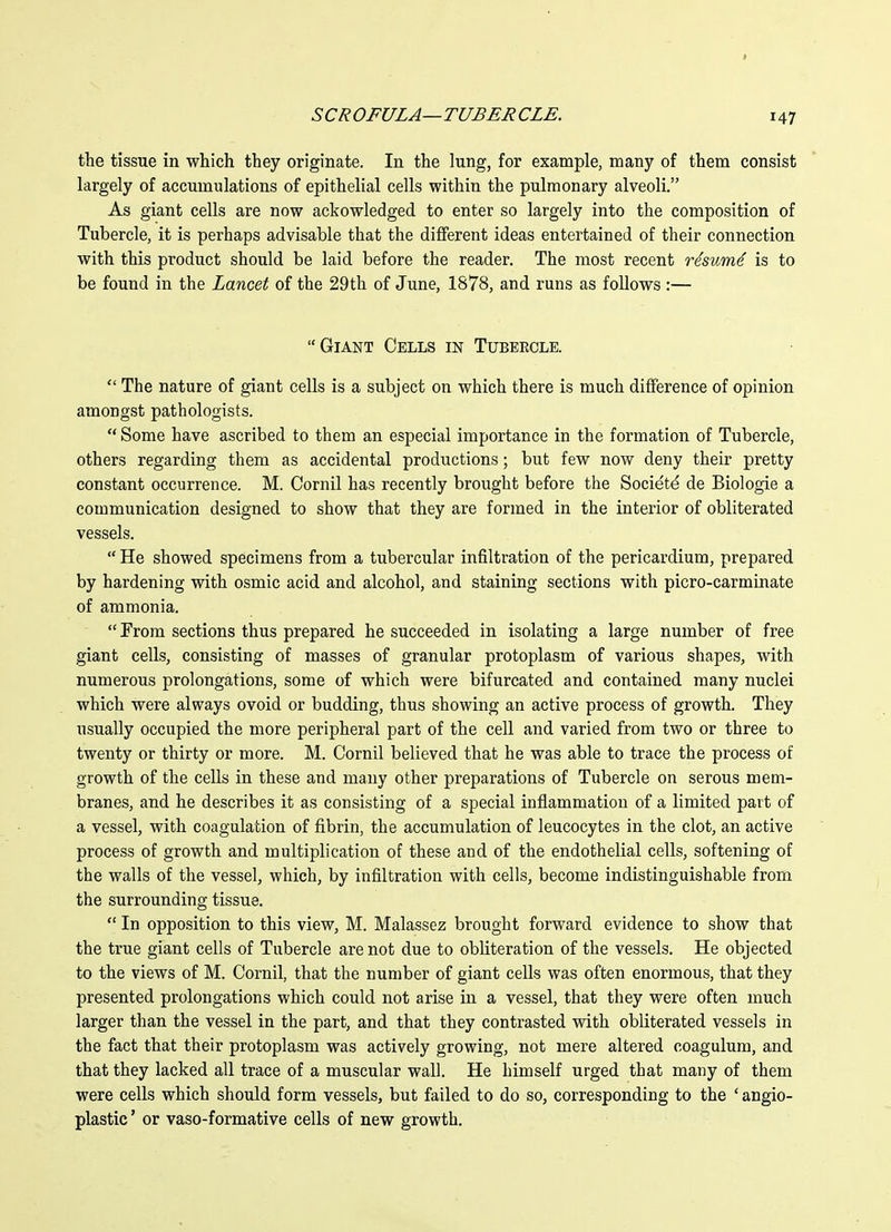 the tissue in which they originate. In the lung, for example, many of them consist largely of accumulations of epithelial cells within the pulmonary alveoli. As giant cells are now ackowledged to enter so largely into the composition of Tubercle, it is perhaps advisable that the different ideas entertained of their connection with this product should be laid before the reader. The most recent rismad is to be found in the Lancet of the 29th of June, 1878, and runs as follows :— Giant Cells in Tubeecle. The nature of giant cells is a subject on which there is much difference of opinion amongst pathologists. Some have ascribed to them an especial importance in the formation of Tubercle, others regarding them as accidental productions; but few now deny their pretty constant occurrence. M. Cornil has recently brought before the Society de Biologie a communication designed to show that they are formed in the interior of obliterated vessels. He showed specimens from a tubercular infiltration of the pericardium, prepared by hardening with osmic acid and alcohol, and staining sections with picro-carminate of ammonia. From sections thus prepared he succeeded in isolating a large number of free giant cells, consisting of masses of granular protoplasm of various shapes, with numerous prolongations, some of which were bifurcated and contained many nuclei which were always ovoid or budding, thus showing an active process of growth. They usually occupied the more peripheral part of the cell and varied from two or three to twenty or thirty or more. M. Cornil believed that he was able to trace the process of growth of the cells in these and many other preparations of Tubercle on serous mem- branes, and he describes it as consisting of a special inflammation of a limited part of a vessel, with coagulation of fibrin, the accumulation of leucocytes in the clot, an active process of growth and multiplication of these and of the endothelial cells, softening of the walls of the vessel, which, by infiltration with cells, become indistinguishable from the surrounding tissue. In opposition to this view, M. Malassez brought forward evidence to show that the true giant cells of Tubercle are not due to obliteration of the vessels. He objected to the views of M. Cornil, that the number of giant cells was often enormous, that they presented prolongations which could not arise in a vessel, that they were often much larger than the vessel in the part, and that they contrasted with obliterated vessels in the fact that their protoplasm was actively growing, not mere altered coagulum, and that they lacked all trace of a muscular wall. He himself urged that many of them were cells which should form vessels, but failed to do so, corresponding to the ' angio- plastic' or vaso-formative cells of new growth.