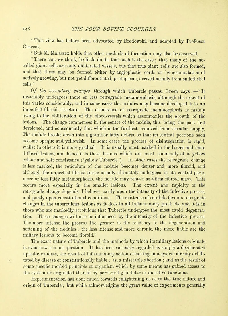  This view has before been advocated by Brodowski, and adopted by Professor Charcot.  But M. Malassez holds that other methods of formation may also be observed.  There can, we think, be little doubt that such is the case ; that many of the so- called giant cells are only obliterated vessels, but that true giant cells are also formed, and that these may be formed either by angioplastic cords or by accumulation of actively growing, but not yet differentiated, protoplasm, derived usually from endothelial cells. Of the secondary changes through which Tubercle passes. Green says :— It invariably undergoes more or less retrograde metamorphosis, although the extent of this varies considerably, and in some cases tlie nodules may become developed into an imperfect fibroid structure. The occurrence of retrograde metamorphosis is mainly owing to the obliteration of the blood-vessels which accompanies the growth of the lesions. The change commences in the centre of the nodule, this being the part first developed, and consequently that which is the furthest removed from vascular supply. The nodule breaks down into a granular fatty debris, so that its central portions soon become opaque and yellowish. In some cases the process of disintegration is rapid, whilst in others it is more gradual. It is usually most marked in the larger and more diffused lesions, and hence it is these lesions which are most commonly of a yellow colour and soft consistence ('yellow Tubercle'). In other cases the retrograde change is less marked, the reticulum of the nodule becomes denser and more fibroid, and although the imperfect fibroid tissue usually ultimately undergoes in its central parts, more or less fatty metamorphosis, the nodule may remain as a firm fibroid mass. This occurs more especially in the smaller lesions. The extent and rapidity of the retrograde change depends, I believe, partly upon the intensity of the infective process, and partly upon constitutional conditions. The existence of scrofula favours retrograde changes in the tuberculous lesions as it does in all inflammatory products, and it is in those who are markedly scrofulous that Tubercle undergoes the most rapid degenera- tion. These changes will also be influenced by the intensity of the infective process. The more intense the process the greater is the tendency to the degeneration and softening of the nodules ; the less intense and more chronic, the more liable are the miliary lesions to become fibroid. The exact nature of Tubercle and the methods by which its miliary lesions originate is even now a moot question. It has been variously regarded as simply a degenerated aplastic exudate, the result of inflammatory action occurring in a system already debili- tated by disease or constitutionally liable ; as, a miserable abortion ; and as the result of some specific morbid principle or organism which by some means has gained access to the system or originated therein by perverted glandular or nutritive functions. Experimentation has done much towards enlightening us as to the true nature and origin of Tubercle; but while acknowledging the great value of experiments generally
