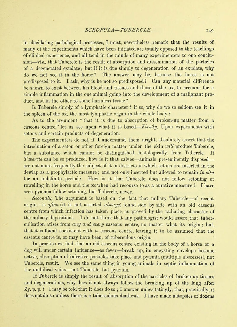 in elucidating pathological processes, I must, nevertheless, remark that the results of many of the experiments which have been initiated are totally opposed to the teachings of clinical experience, and all tend in the minds of many experimenters to one conclu- sion—viz., that Tubercle is the result of absorption and dissemination of the particles of a degenerated exudate; but if it is due simply to degeneration of an exudate, why do we not see it in the horse ? The answer may be, because the horse is not predisposed to it. I ask, why is he not so predisposed ? Can any material difference be shown to exist between his blood and tissues and those of the ox, to account for a simple inflammation in the one animal going into the development of a malignant pro- duct, and in the other to some harmless tissue ? Is Tubercle simply of a lymphatic character ? if so, why do we so seldom see it in the spleen of the ox, the most lymphatic organ in the whole body ? As to the argument that it is due to absorption of broken-up matter from a caseous centre, let us see upon what it is based—Firstly, Upon experiments with setons and certain products of degeneration. The experimenters do not, if I understand them aright, absolutely assert that the introduction of a seton or other foreign matter under the skin will produce Tubercle, but a substance which cannot be distinguished, histologically, from Tubercle. If Tubercle can be so produced, how is it that calves—animals pre-eminently disposed— are not more frequently the subject of it in districts in which setons are inserted in the dewlap as a prophylactic measure; and not only inserted but allowed to remain in situ for an indefinite period? How is it that Tubercle does not follow setoning or rowelling in the horse and the ox when had recourse to as a curative measure ? I have seen pyaemia follow setoning, but Tubercle, never. Secondly, The argument is based on the fact that miliary Tubercle—of recent origin—is often (it is not asserted always) found side by side with an old caseous centre from which infection has taken place, as proved by the radiating character of the miliary depositions. I do not think that any pathologist would assert that tuber- culisation arises from any and every caseous centre, no matter what its origin; but, that it is found coexistent with a caseous centre, leaving it to be assumed that the caseous centre is, or may have been, of tuberculous origin. In practice we find that an old caseous centre existing in the body of a horse or a dog will under certain influence—as fever—break up, its encysting envelope become active, absorption of infective particles take place, and pyaemia (multiple abscesses), not Tubercle, result. We see the same thing in young animals in septic inflammation of the umbilical veins—not Tubercle, but pyaemia. If Tubercle is simply the result of absorption of the particles of broken-up tissues and degenerations, why does it not always follow the breaking up of the lung after Zy. p. p. ? I may be told that it does do so ; I answer unhesitatingly, that, practically, it does not do so unless there is a tuberculous diathesis. I have made autopsies of dozens