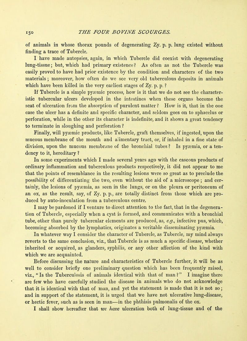 15° of animals in whose thorax pounds of degenerating Zy. p. p. lung existed without finding a trace of Tubercle. I have made autopsies, again, in which Tubercle did coexist with degenerating lung-tissue; but, which had primary existence? As often as not the Tubercle was easily proved to have had prior existence by the condition and characters of the two materials; moreover, how often do we see very old tuberculous deposits in animals which have been killed in the very earliest stages of Zy. p. p. ? If Tubercle is a simple pysemic process, how is it that we do not see the character- istic tubercular ulcers developed in the intestines when these organs become the seat of ulceration from the absorption of purulent matter ? How is it, that in the one case the ulcer has a definite and specific character, and seldom goes on to sphacelus or perforation, while in the other its character is indefinite, and it shows a great tendency to terminate in sloughing and perforation ? Finally, will pysemic products, like Tubercle, graft themselves, if ingested, upon the mucous membrane of the mouth and alimentary tract, or, if inhaled in a fine state of division, upon the mucous membrane of the bronchial tubes ? Is pyaemia, or a ten- dency to it, hereditary ? In some experiments which I made several years ago with the caseous products of ordinary infiammation and tuberculous products respectively, it did not appear to me that the points of resemblance in the resulting lesions were so great as to preclude the possibility of differentiating the two, even without the aid of a microscope; and cer- tainly, the lesions of pyaemia, as seen in the lungs, or on the pleura or peritoneum of an ox, as the result, say, of Zy. p. p., are totally distinct from those which are pro- duced by auto-inoculation from a tuberculous centre. I may be pardoned if I venture to direct attention to the fact, that in the degenera- tion of Tubercle, especially when a cyst is formed, and communicates with a bronchial tube, other than purely tubercular elements are produced, as, e.g., infective pus, which, becoming absorbed by the lymphatics, originates a veritable disseminating pyaemia. In whatever way I consider the character of Tubercle, as Tubercle, my mind always reverts to the same conclusion, viz., that Tubercle is as much a specific disease, whether inherited or acquired, as glanders, syphiHs, or any other affection of the kind with which we are acquainted. Before discussing the nature and characteristics of Tubercle further, it will be as well to consider briefly one preliminary question which has been frequently raised, viz., Is the Tuberculosis of animals identical with that of man ? I imagine there are few who have carefully studied the disease in animals who do not acknowledge that it is identical with that of man, and yet the statement is made that it is not so; and in support of the statement, it is urged that we have not ulcerative lung-disease, or hectic fever, such as is seen in man—in the phthisis pulmonalis of the ox. I shall show hereafter that we have ulceration both of lung-tissue and of the