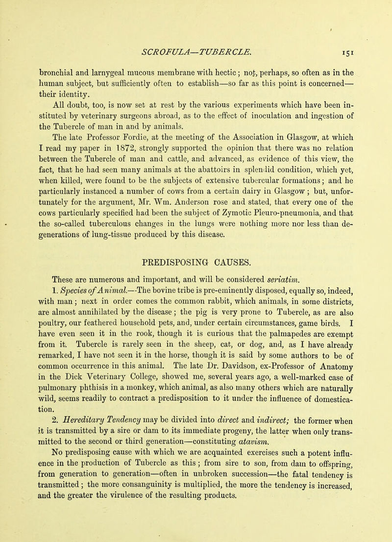 bronchial and larnygeal mucous membrane with hectic; not, perhaps, so often as in the human subject, but sufficiently often to establish—so far as this point is concerned— their identity. All doubt, too, is now set at rest by the various experiments which have been in- stituted by veterinary surgeons abroad, as to the effect of inoculation and ingestion of the Tubercle of man in and by animals. The late Professor Fordie, at the meeting of the Association in Glasgow, at which I read my paper in 1872, strongly supported the opinion that there was no relation between the Tubercle of man and cattle, and advanced, as evidence of this view, the fact, that he had seen many animals at the abattoirs in splendid condition, which yet, when killed, were found to be the subjects of extensive tubercular formations; and he particularly instanced a number of cows from a certain dairy in Glasgow ; but, unfor- tunately for the argument, Mr. Wm. Anderson rose and stated, that every one of the cows particularly specified had been the subject of Zymotic Pleuro-pneumoaia, and that the so-called tuberculous changes in the lungs were nothing more nor less than de- generations of lung-tissue produced by this disease. PREDISPOSING CAUSES. These are numerous and important, and will be considered seriatim. 1. Species of Animal.—The bovine tribe is pre-eminently disposed, equally so, indeed, with man; next in order comes the common rabbit, which animals, in some districts, are almost annihilated by the disease; the pig is very prone to Tubercle, as are also poultry, our feathered household pets, and, under certain circumstances, game birds. I have even seen it in the rook, though it is curious that the palmapedes are exempt from it. Tubercle is rarely seen in the sheep, cat, or dog, and, as I have already remarked, I have not seen it in the horse, though it is said by some authors to be of common occurrence in this animal. The late Dr. Davidson, ex-Professor of Anatomy in the Dick Veterinary College, showed me, several years ago, a well-marked case of pulmonary phthisis in a monkey, which animal, as also many others which are naturally wild, seems readily to contract a predisposition to it under the influence of domestica- tion. 2. Hereditary Tendency may be divided into direct and indirect; the former when it is transmitted by a sire or dam to its immediate progeny, the latter when only trans- mitted to the second or third generation—constituting atavism. No predisposing cause with which we are acquainted exercises such a potent influ- ence in the production of Tubercle as this; from sire to son, from dam to offspring, from generation to generation—often in unbroken succession—the fatal tendency is transmitted ; the more consanguinity is multiplied, the more the tendency is increased, and the greater the virulence of the resulting products.