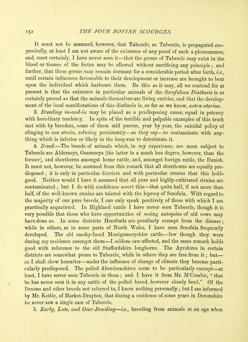 It must not be assumed, however, that Tubercle, as Tubercle, is propagated con- genitally, at least T am not aware of the existence of any proof of such a phenomenon, and, most certainly, I have never seen it—that the germs of Tubercle may exist in the blood or tissues of the foetus may be allowed without sacrificing any principle; and further, that these germs may remain dormant for a considerable period after birth, i.e., until certain influences favourable to their development or increase are brought to bear upon the individual which harbours them. Be this as it may, all we contend for at present is that the existence in particular animals of the Scrofulous Diathesis is as certainly proved as that the animals themselves are living entities, and that the develop- ment of the local manifestations of this diathesis is, so far as we know, extra-uterine. 3. Breeding in-and-in may be placed as a predisposing cause, equal in potency with hereditary tendency. In spite of the terrible and palpable examples of this truth met with by breeders, some of them still pursue, year by year, the suicidal policy of clinging to one strain, refusing persistently—as they say—to contaminate with any- thing which is inferior or likely in the long-run to deteriorate it. 4. Breed.—The breeds of animals which, in my experience, are most subject to Tubercle are Alderneys, Guernseys (the latter in a much less degree, however, than the former), and shorthorns amongst home cattle, and, amongst foreign cattle, the Danish. It must not, however, be assumed from this remark that all shorthorns are equally pre- disposed ; it is only in particular districts and with particular strains that this holds good. Neither would I have it assumed that all pure and highly-cultivated strains are contaminated ; but I do with confidence assert this—that quite half, if not more than half, of the well-known strains are tainted with the leprosy of Scrofula. With regard to the majority of our pure breeds, I can only speak positively of those with which I am practically acquainted. In Highland cattle I have never seen Tubercle, though it is very possible that those who have opportunities of seeing autopsies of old cows may have done so. In some districts Herefords are peculiarly exempt from the disease; while in others, as in some parts of North Wales, I have seen Scrofula frequently developed. The old smoky-faced Montgomeryshire cattle—few though they were during my residence amongst them—I seldom saw affected, and the same remark holds good with reference to the old Staffordshire longhorns. The Ayrshires in certain districts are somewhat prone to Tubercle, while in others they are free from it; but— as I shall show hereafter—under the influence of change of climate they become parti- cularly predisposed. The polled Aberdeenshires seem to be particularly exempt—at least, I have never seen Tubercle in them ; and I have it from Mr. M'Combie,  that he has never seen it in any cattle of the polled breed, however closely bred. Of the Devons and other breeds not referred to, I know nothing personally; but I am informed by Mr. Kettle, of Market-Dray ton, that during a residence of some years in Devonshire he never saw a single case of Tubercle. 5. Early, Late, and Over-Breeding—i.e., breeding from animals at an age when