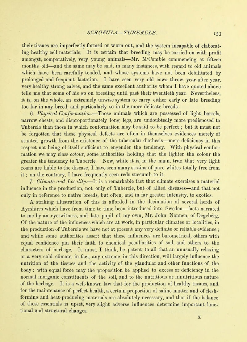 their tissues are imperfectly formed or worn out, and the system incapable of elaborat- ing healthy cell materials. It is certain that breeding may be carried on with profit amongst, comparatively, very young animals—Mr. M'Combie commencing at fifteen months old—and the same may be said, in many instances, with regard to old animals which have been carefully tended, and whose systems have not been debilitated by prolonged and frequent lactation. I have seen very old cows throw, year after year, very healthy strong calves, and the same excellent authority whom I have quoted above tells me that some of his go on breeding until past their twentieth year. Nevertheless, it is, on the whole, an extremely unwise system to carry either early or late breeding too far in any breed, and particularly so in the more delicate breeds. 6. Physical Conformation.—Those animals which are possessed of light barrels, narrow chests, and disproportionately long legs, are undoubtedly more predisposed to Tubercle than those in which conformation may be said to be perfect; but it must not be forgotten that these physical defects are often in themselves evidences merely of stunted growth from the existence of the tubercular diathesis—mere deficiency in this respect not being of itself sufficient to engender the tendency. With physical confor- mation we may class colour, some authorities holding that the lighter the colour the greater the tendency to Tubercle. Now, while it is, in the main, true that very light roans are liable to the disease, I have seen many strains of pure whites totally free from it; on the contrary, I have frequently seen reds succumb to it. 7. Climate and Locality.—It is a remarkable fact that climate exercises a material influence in the production, not only of Tubercle, but of allied diseases—and that not only in reference to native breeds, but often, and in far greater intensity, to exotics. A striking illustration of this is afi'orded in the decimation of several herds of Ayrshires which have from time to time been introduced into Sweden—facts narrated to me by an eye-witness, and late pupil of my own, Mr. John Nonnen, of Degeberg. Of the nature of the influences which are at work, in particular climates or localities, in the production of Tubercle we have not at present any very definite or reliable evidence ; and while some authorities assert that these influences are barometrical, others with equal confidence pin their faith to chemical peculiarities of soil, and others to the characters of herbage. It must, I think, be patent to all that an unusually relaxing or a very cold climate, in fact, any extreme in this direction, will largely influence the nutrition of the tissues and the activity of the glandular and other functions of the body : with equal force may the proposition be applied to excess or deficiency in the normal inorganic constituents of the soil, and to the nutritious or innutritions nature of the herbage. It is a well-known law that for the production of healthy tissues, and for the maintenance of perfect health, a certain proportion of saline matter and of flesh- forming and heat-producing materials are absolutely necessary, and that if the balance of these essentials is upset, very slight adverse influences determine important func- tional and structural changes, X