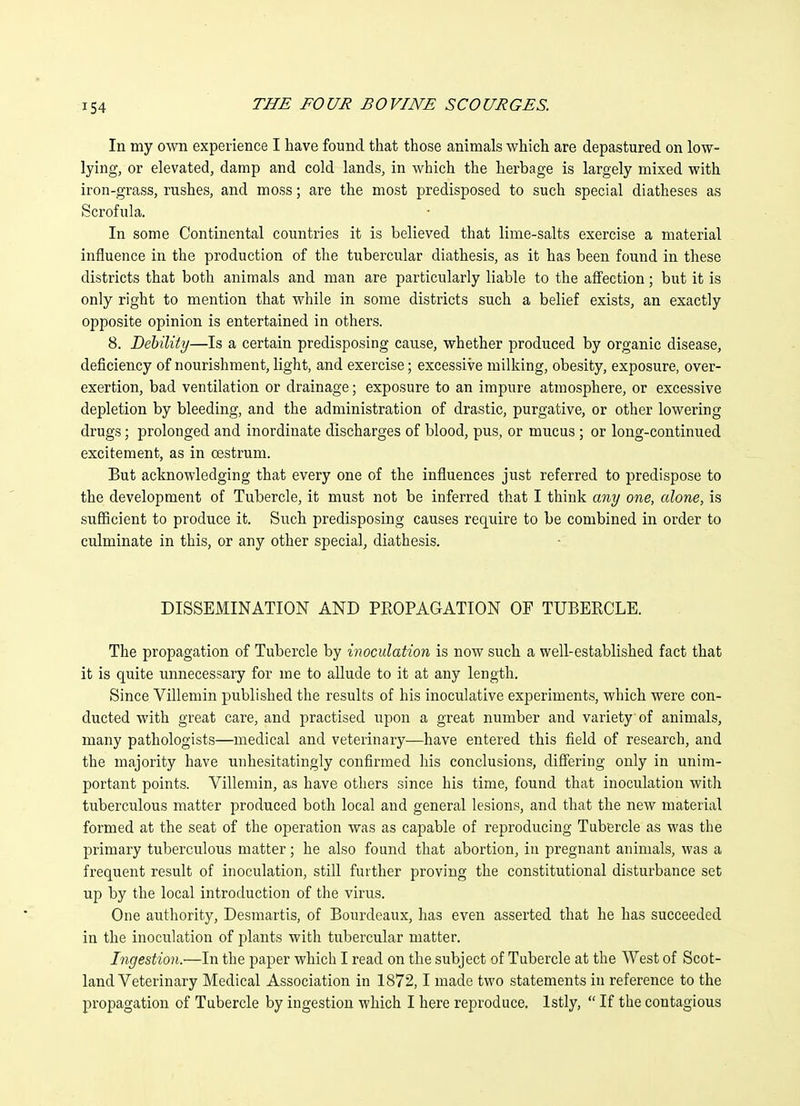 In my o^vn experience I have found that those animals which are depastured on low- lying, or elevated, damp and cold lands, in which the herbage is largely mixed with iron-grass, rushes, and moss; are the most predisposed to such special diatheses as Scrofula. In some Continental countries it is believed that lime-salts exercise a material influence in the production of the tubercular diathesis, as it has been found in these districts that both animals and man are particularly liable to the affection; but it is only right to mention that while in some districts such a belief exists, an exactly opposite opinion is entertained in others. 8. Debility—Is a certain predisposing cause, whether produced by organic disease, deficiency of nourishment, light, and exercise; excessive milking, obesity, exposure, over- exertion, bad ventilation or drainage; exposure to an impure atmosphere, or excessive depletion by bleeding, and the administration of drastic, purgative, or other lowering drugs; prolonged and inordinate discharges of blood, pus, or mucus ; or long-continued excitement, as in oestrum. But acknowledging that every one of the influences just referred to predispose to the development of Tubercle, it must not be inferred that I think any one, alone, is sufiicient to produce it. Such predisposing causes require to be combined in order to culminate in this, or any other special, diathesis. DISSEMINATION AND PEOPAGATION OF TUBERCLE. The propagation of Tubercle by inoculation is now such a well-established fact that it is quite unnecessary for me to allude to it at any length. Since Villemin published the results of his inoculative experiments, which were con- ducted with great care, and practised upon a great number and variety of animals, many pathologists—medical and veterinary—have entered this field of research, and the majority have unhesitatingly confirmed his conclusions, difiering only in unim- portant points. Villemin, as have others since his time, found that inoculation with tuberculous matter produced both local and general lesions, and that the new material formed at the seat of the operation was as capable of reproducing Tubercle as was tlie primary tuberculous matter; he also found that abortion, in pregnant animals, was a frequent result of inoculation, still further proving the constitutional disturbance set up by the local introduction of the virus. One authority, Desmartis, of Bourdeaux, has even asserted that he has succeeded in the inoculation of plants with tubercular matter. Ingestion.—In the paper which I read on the subject of Tubercle at the West of Scot- land Veterinary Medical Association in 1872,1 made two statements in reference to the propagation of Tubercle by ingestion which I here reproduce. Istly, If the contagious
