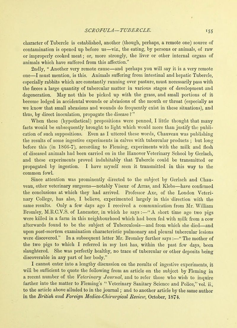 character of Tubercle is established, another (though, perhaps, a remote one) source of contamination is opened up before us—viz., the eating, by persons or animals, of raw or improperly cooked meat; or, more strongly, the liver or other internal organs of animals which have suffered from this affection. 2ndly,  Another very remote cause—and perhaps you will say it is a very remote one—I must mention, is this. Animals suffering from intestinal and hepatic Tubercle, especially rabbits which are constantly running over pasture, must necessarily pass with the faeces a large quantity of tubercular matter in various stages of development and degeneration. May not this be picked up with the grass, and small portions of it become lodged in accidental wounds or abrasions of the mouth or throat (especially as we know that small abrasions and wounds do frequently exist in these situations), and thus, by direct inoculation, propagate the disease ? When these (hypothetical) propositions were penned, I little thought that many facts would be subsequently brought to light which would more than justify the publi- cation of such suppositions. Even as I uttered these words, Cbauveau was publishing the results of some ingestive experiments in calves with tubercular products ; but long before this (in 1866-7), according to Fleming, experiments with the milk and flesh of diseased animals had been carried on in the Hanover Veterinary School by Gerlach, and these experiments proved indubitably that Tubercle could be transmitted or propagated by ingestion. I have myself seen it transmitted in this way to the common fowl. Since attention was prominently directed to the subject by Gerlach and Chau- veau, other veterinary surgeons—notably Yiseur of Arras, and Klebs—have confirmed the conclusions at which they had arrived. Professor Axe, of the London Veteri- nary College, has also, I believe, experimented largely in this direction with the same results. Only a few days ago I received a communication from Mr. William Bromley, M.E.C.V.S. of Lancaster, in which he says :—A short time ago two pigs ■were killed in a farm in this neighbourhood which had been fed with milk from a cow afterwards found to be the subject of Tuberculosis—and from which she died—and upon post-mortem examination characteristic pulmonary and pleural tubercular lesions were discovered. In a subsequent letter Mr. Bromley further says :— The mother of the two pigs to which I referred in my last has, within the past few days, been slaughtered. She was perfectly healthy, no trace of tubercular or other deposits being discoverable in any part of her body. I cannot enter into a lengthy discussion on the results of ingestive experiments, it will be sufficient to quote the following from an article on the subject by Fleming in a recent number of the Veterinary Journal, and to refer those who wish to inquire farther into the matter to Fleming's  Veterinary Sanitary Science and Police, vol. ii., to the article above alluded to in the journal; and to another article by the same author in the British and Foreign Medico-Chirurgical Review, October, 1874.