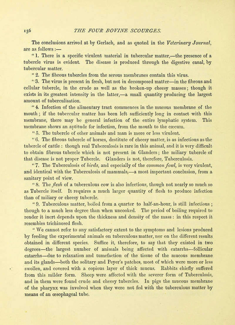 The conclusions arrived at by Gerlach, and as quoted in the Veterinary Journal, are as follows :—  1, There is a specific virulent material in tubercular matter,—the presence of a tubercle virus is evident. The disease is produced through the digestive canal, by tubercular matter.  2. The fibrous tubercles from the serous membranes contain this virus.  3. The virus is present in fresh, but not in decomposed matter—in the fibrous and cellular tubercle, in the crude as well as the broken-up cheesy masses; though it exists in its greatest intensity in the latter,—a small quantity producing the largest amount of tuberculisation.  4 Infection of the alimentary tract commences in the mucous membrane of the mouth; if the tubercular matter has been left sufficiently long in contact with this membrane, there may be general infection of the entire lymphatic system. This membrane shows an aptitude for infection, from the mouth to the csecum.  5. The tubercle of other animals and man is more or less virulent.  6. The fibrous tubercle of horses, destitute of cheesy matter, is as infectious as the tubercle of cattle : though real Tuberculosis is rare in this animal, and it is very difficult to obtain fibrous tubercle which is not present in Glanders; the miliary tubercle of that disease is not proper Tubercle. Glanders is not, therefore. Tuberculosis.  7. The Tuberculosis of birds, and especially of the common fowl, is very virulent, and identical with the Tuberculosis of mammals,—a most important conclusion, from a sanitary point of view.  8. The fiesh of a tuberculous cow is also infectious, though not nearly so much so as Tubercle itself. It requires a much larger quantity of flesh to produce infection than of miliary or cheesy tubercle.  9. Tuberculous matter, boiled from a quarter to half-an-hour, is still infectious ; though to a much less degree than when uncooked. The period of boiling required to render it inert depends upon the thickness and density of the mass : in this respect it resembles trichinosed flesh.  We cannot refer to any satisfactory extent to the symptoms and lesions produced by feeding the experimental animals on tuberculous matter, nor on the different results obtained in different species. Suffice it, therefore, to say that they existed in two degrees—the largest number of animals being affected with catarrhs—follicular catarrhs—due to relaxation and tumefaction of the tissue of the mucous membrane and its glands—both the solitary and Peyer's patches, most of which were more or less swollen, and covered with a copious layer of thick mucus. Eabbits chiefly sufiiered from this milder form. Sheep were affected with the severer form of Tuberculosis, and in them were found crude and cheesy tubercles. In pigs the mucous membrane of the pharynx was involved when they were not fed with the tuberculous matter by means of an oesophageal tube.
