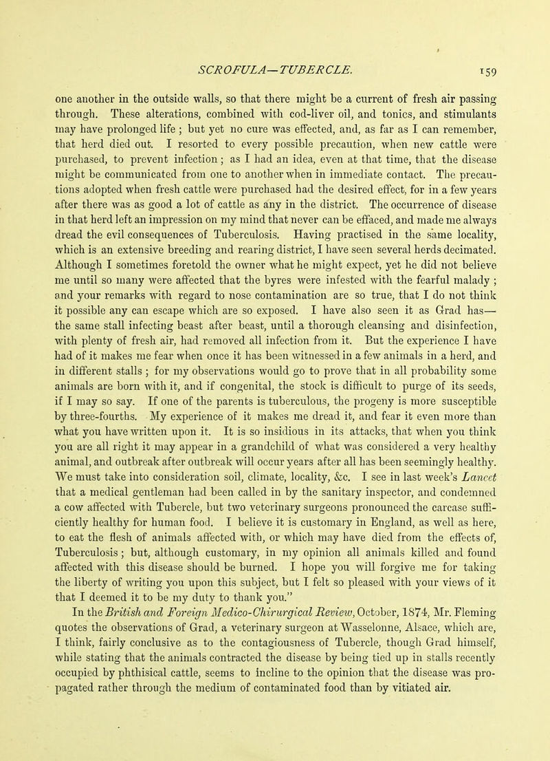 one another in the outside walls, so that there might be a current of fresh air passing through. These alterations, combined with cod-liver oil, and tonics, and stimulants may have prolonged life ; but yet no cure was effected, and, as far as I can remember, that herd died out. I resorted to every possible precaution, when new cattle were purchased, to prevent infection; as I had an idea, even at that time, that the disease might be communicated from one to another when in immediate contact. The precau- tions adopted when fresh cattle were purchased had the desired effect, for in a few years after there was as good a lot of cattle as any in the district. The occurrence of disease in that herd left an impression on my mind that never can be effaced, and made me always dread the evil consequences of Tuberculosis. Having practised in the same locality, which is an extensive breeding and rearing district, I have seen several herds decimated. Although I sometimes foretold the owner what he might expect, yet he did not believe me until so many were affected that the byres were infested with the fearful malady ; a,nd your remarks with regard to nose contamination are so true, that I do not think it possible any can escape which are so exposed. I have also seen it as Grad has— the same stall infecting beast after beast, until a thorough cleansing and disinfection, with plenty of fresh air, had removed all infection from it. But the experience I have had of it makes me fear when once it has been witnessed in a few animals in a herd, and in different stalls ; for my observations would go to prove that in all probability some animals are born with it, and if congenital, the stock is difficult to purge of its seeds, if I may so say. If one of the parents is tuberculous, the progeny is more susceptible by three-fourths. My experience of it makes me dread it, and fear it even more than what you have written upon it. It is so insidious in its attacks, that when you think you are all right it may appear in a grandchild of what was considered a very healthy animal, and outbreak after outbreak will occur years after all has been seemingly healthy. We must take into consideration soil, climate, locality, &c. I see in last week's Lancet that a medical gentleman had been called in by the sanitary inspector, and condemned a cow affected with Tubercle, but two veterinary surgeons pronounced the carcase suffi- ciently healthy for human food. I believe it is customary in England, as well as here, to eat the flesh of animals affected with, or which may have died from the effects of. Tuberculosis; but, although customary, in my opinion all animals killed and found affected with this disease should be burned. I hope you will forgive me for taking the liberty of writing you upon this subject, but I felt so pleased with your views of it that I deemed it to be my duty to thank you. In the British and Foreign Medico-Ghirurgical Review, October, 1S74, Mr. Fleming quotes the observations of Grad, a veterinary surgeon at Wasselonne, Alsace, which are, I think, fairly conclusive as to the contagiousness of Tubercle, though Grad himself, while stating that the animals contracted the disease by being tied up in stalls recently occupied by phthisical cattle, seems to incline to the opinion that the disease was pro- pagated rather through the medium of contaminated food than by vitiated air.