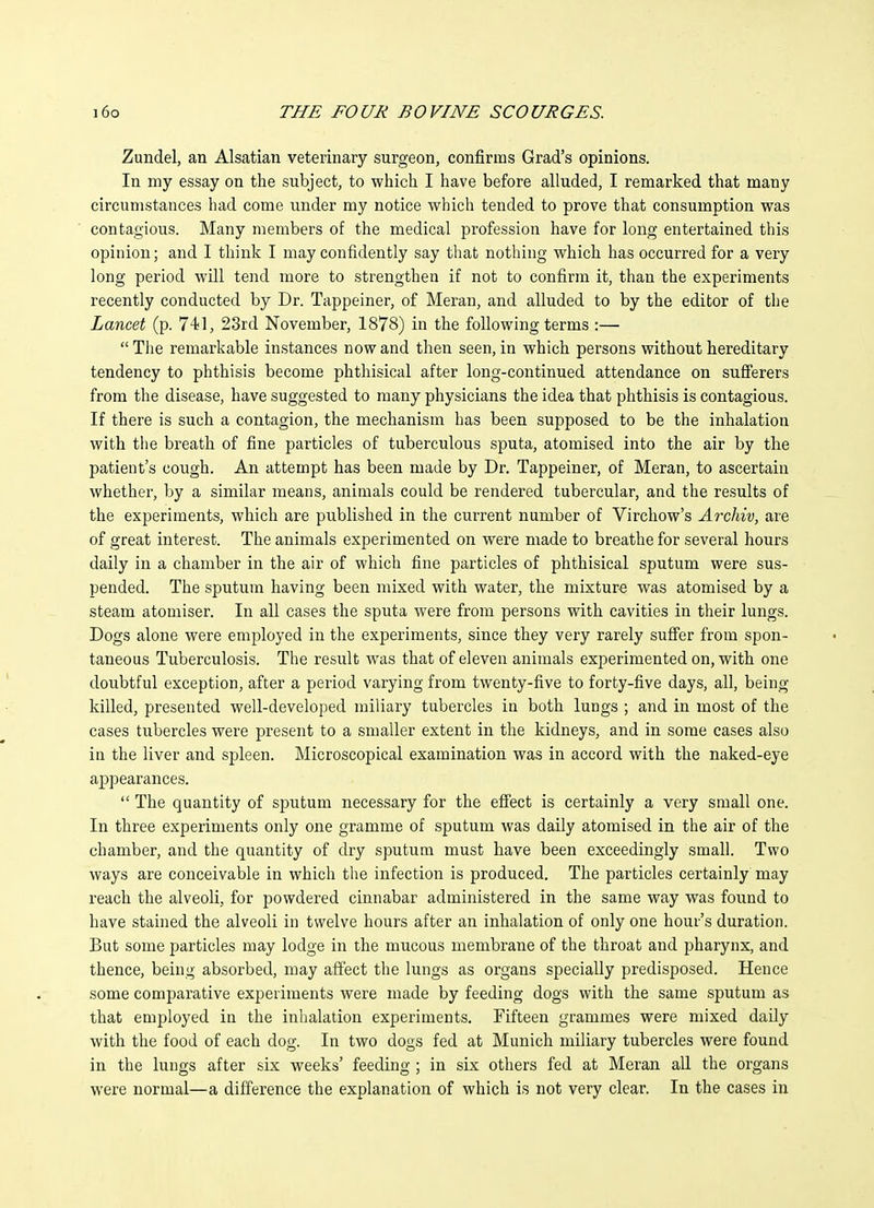Zundel, an Alsatian veterinary surgeon, confirms Grad's opinions. In my essay on the subject, to which I have before alluded, I remarked that many circumstances had come under my notice which tended to prove that consumption was contagious. Many members of the medical profession have for long entertained this opinion; and I think I may confidently say that nothing which has occurred for a very long period will tend more to strengthen if not to confirm it, than the experiments recently conducted by Dr. Tappeiner, of Meran, and alluded to by the editor of the Lancet (p. 741, 23rd November, 1878) in the following terms :—  The remarkable instances now and then seen, in which persons without hereditary tendency to phthisis become phthisical after long-continued attendance on sufferers from the disease, have suggested to many physicians the idea that phthisis is contagious. If there is such a contagion, the mechanism has been supposed to be the inhalation with the breath of fine particles of tuberculous sputa, atomised into the air by the patient's cough. An attempt has been made by Dr. Tappeiner, of Meran, to ascertain whether, by a similar means, animals could be rendered tubercular, and the results of the experiments, which are published in the current number of Virchow's Archiv, are of great interest. The animals experimented on were made to breathe for several hours daily in a chamber in the air of which fine particles of phthisical sputum were sus- pended. The sputum having been mixed with water, the mixture was atomised by a steam atomiser. In all cases the sputa were from persons with cavities in their lungs. Dogs alone were employed in the experiments, since they very rarely suffer from spon- taneous Tuberculosis. The result was that of eleven animals experimented on, with one doubtful exception, after a period varying from twenty-five to forty-five days, all, being killed, presented well-developed miliary tubercles in both lungs ; and in most of the cases tubercles were present to a smaller extent in the kidneys, and in some cases also in the liver and spleen. Microscopical examination was in accord with the naked-eye appearances.  The quantity of sputum necessary for the effect is certainly a very small one. In three experiments only one gramme of sputum was daily atomised in the air of the chamber, and the quantity of dry sputum must have been exceedingly small. Two ways are conceivable in which the infection is produced. The particles certainly may reach the alveoli, for powdered cinnabar administered in the same way was found to have stained the alveoli in twelve hours after an inhalation of only one hour's duration. But some particles may lodge in the mucous membrane of the throat and pharynx, and thence, being absorbed, may affect the lungs as organs specially predisposed. Hence some comparative experiments were made by feeding dogs with the same sputum as that employed in the inhalation experiments. Fifteen grammes were mixed daily with the food of each dog. In two dogs fed at Munich miliary tubercles were found in the lungs after six weeks' feeding ; in six others fed at Meran all the organs were normal—a difference the explanation of which is not very clear. In the cases in