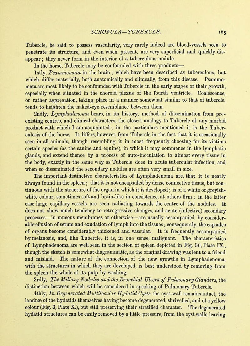 SCROFULA—TUBERCLE. 165 Tubercle, be said to possess vascularity, very rarely indeed are blood-vessels seen to penetrate its structure, and even when present, are very superficial and quickly dis- appear ; they never form in the interior of a tuberculous nodule. In the horse. Tubercle may be confounded with three products— Istly, Psammomata in the brain ; which have been described as tuberculous, but which differ materially, both anatomically and clinically, from this disease. Psammo- mata are most likely to be confounded with Tubercle in the early stages of their growth, especially when situated in the choroid plexus of the fourth ventricle. Coalescence, or rather aggregation, taking place in a manner somewhat similar to that of tubercle, tends to heighten the naked-eye resemblance between them. 2ndly, Lymphadenoma bears, in its history, method of dissemination from pre- existing centres, and clinical characters, the closest analogy to Tubercle of any morbid product with which I am acquainted ; in the particulars mentioned it is the Tuber- culosis of the horse. It differs, however, from Tubercle in the fact that it is occasionally seen in all animals, though resembling it in most frequently choosing for its victims certain species (as the canine and equine), in which it may commence in the lymphatic glands, and extend thence by a process of auto-inoculation to almost every tissue in the body, exactly in the same way as Tubercle does in acute tubercular infection, and when so disseminated the secondary nodules are often very small in size. The important distinctive characteristics of Lymphadenoma are, that it is nearly always found in the spleen; that it is not encapsuled by dense connective tissue, but con- tinuous with the structure of the organ in which it is developed; is of a white or greyish- white colour, sometimes soft and brain-like in consistence, at others firm ; in the latter case large capillary vessels are seen radiating towards the centre of the nodules. It does not show much tendency to retrogressive changes, and acute (infective) secondary processes—in mucous membranes or otherwise—are usually accompanied by consider- able effusion of serum and exudation of lymph into the tissues; consequently, the capsules of organs become considerably thickened and vascular. It is frequently accompanied by melanosis, and, like Tubercle, it is, in one sense, malignant. The characteristics of Lymphadenoma are well seen in the section of spleen depicted in Fig. 36, Plate IX., though the sketch is somewhat diagrammatic, as the original drawing was lent to a friend and mislaid. The nature of the connection of the new growths in Lymphadenoma, with the structures in which they are developed, is best understood by removing from the spleen the whole of its pulp by washing. Srdly, The Miliary Nodules and the Bronchial Ulcers of Pulmonary Glanders, the distinction between which will be considered in speaking of Pulmonary Tubercle. 4thly, In Degenerated Midtilocular Hydatid Gysts the cyst-wall remains intact, the laminae of the hydatids themselves having become degenerated, shrivelled, and of a yellow colour (Fig. 3, Plate X.), but still preserving their stratified character. The degenerated hydatid structures can be easily removed by a little pressure, from the cyst walls leaving