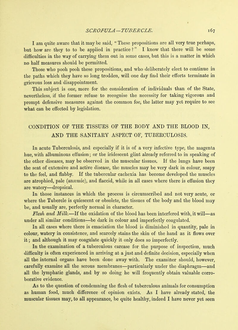 I am quite aware that it may be said,  These propositions are all very true perhaps, but how are they to to be applied in practice ? I know that there will be some difficulties in the way of carrying them out in some cases, but this is a matter in which no half measures should be permitted. Those who pooh pooh these propositions, and who deliberately elect to continue in the paths which they have so long trodden, will one day find their efforts terminate in grievous loss and disappointment. This subject is one, more for the consideration of individuals than of the State, nevertheless, if the former refuse to recognise the necessity for taking vigorous and prompt defensive measures against the common foe, the latter may yet require to see what can be effected by legislation. CONDITION OF THE TISSUES OF THE BODY AND THE BLOOD IN, AND THE SANITARY ASPECT OF, TUBERCULOSIS. In acute Tuberculosis, and especially if it is of a very infective type, the magenta hue, with albuminous effusion; or the iridescent glint already referred to in speaking of the other diseases, may be observed in the muscular tissues. If the lungs have been the seat of extensive and active disease, the muscles may be very dark in colour, soapy to the feel, and flabby. If the tubercular cachexia has become developed the muscles are atrophied, pale (anremic), and flaccid, while in all cases where there is effusion they are watery—dropsical. In those instances in which the process is circumscribed and not very acute, or where the Tubercle is quiescent or obsolete, the tissues of the body and the blood may be, and usually are, perfectly normal in character. Elesh and Milk.—If the oxidation of the blood has been interfered with, it will—as under all similar conditions—be dark in colour and imperfectly coagulated. In all cases where there is emaciation the blood is diminished in quantity, pale in colour, watery in consistence, and scarcely stains the skin of the hand as it flows over it; and although it may coagulate quickly it only does so imperfectly. In the examination of a tuberculous carcase for the purpose of inspection, much difficulty is often experienced in arriving at a just and definite decision, especially when all the internal organs have been done away with. The examiner should, however, carefully examine all the serous membranes—particularly under the diaphragm—and all the lymphatic glands, and by so doing he will frequently obtain valuable corro- borative evidence. As to the question of condemning the flesh of tuberculous animals for consumption as human food, much difi'erence of opinion exists. As I have already stated, the muscular tissues may, to all appearance, be quite healthy, indeed I have never yet seen
