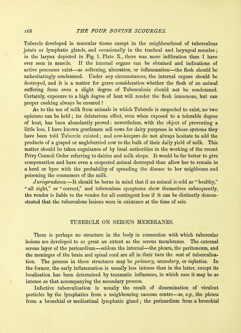 Tubercle developed in muscular tissue except in the neighbourhood of tuberculous joints or lymphatic glands, and occasionally in the tracheal and laryngeal muscles; in the larynx depicted in Fig. 1, Plate X., there was more infiltration than I have ever seen in muscle. If the internal organs can be obtained and indications of active processes exist—as softening, ulceration, or inflammation—the flesh should be unhesitatingly condemned. Under any circumstances, the internal organs should be destroyed, and it is a matter for grave consideration whether the flesh of an animal suffering from even a slight degree of Tuberculosis should not be condemned. Certainly, exposure to a high degree of heat will render the flesh innocuous, but can proper cooking always be ensured ? As to the use of milk from animals in which Tubercle is suspected to exist, no two opinions can be held; its deleterious effect, even when exposed to a tolerable degree of heat, has been abundantly proved: nevertheless, with the object of preventing a little loss, I have known gentlemen sell cows for dairy purposes in whose systems they have been told Tubercle existed; and cow-keepers do not always hesitate to add the products of a graped or angleberried cow to the bulk of their daily yield of milk. This matter should be taken cognisance of by local authorities in the working of the recent Privy Council Order referring to dairies and milk shops. It would be far better to give compensation and have even a suspected animal destroyed than allow her to remain in a herd or byre with the probability of spreading the disease to her neighbours and poisoning the consumers of the milk. Jiirisprudence.—It should be borne in mind that if an animal is sold as healthy, all right, or correct, and tuberculous symptoms show themselves subsequently, the vendor is liable to the vendee for all contingent loss if it can be distinctly demon- strated that the tuberculous lesions were in existence at the time of sale. TUBERCLE ON SEROUS MEMBRANES. There is perhaps no structure in the body in connection with which tubercular lesions are developed to so great an extent as the serous membranes. The external serous layer of the pericardium—seldom the internal—the pleura, the peritoneum, and the meninges of the brain and spinal cord are all in their turn the seat of tuberculisa- tion. The process in these structures may be primary, secondary, or infective. In the former, the early inflammation is usually less intense than in the latter, except its localisation has been determined by traumatic influences, in which case it may be as intense as that accompanying the secondary process. Infective tuberculisation is usually the result of dissemination of virulent particles by the lymphatics from a neighbouring caseous centre—as, e.g., the pleura from a bronchial or mediastinal lymphatic gland; the pericardium from a bronchial